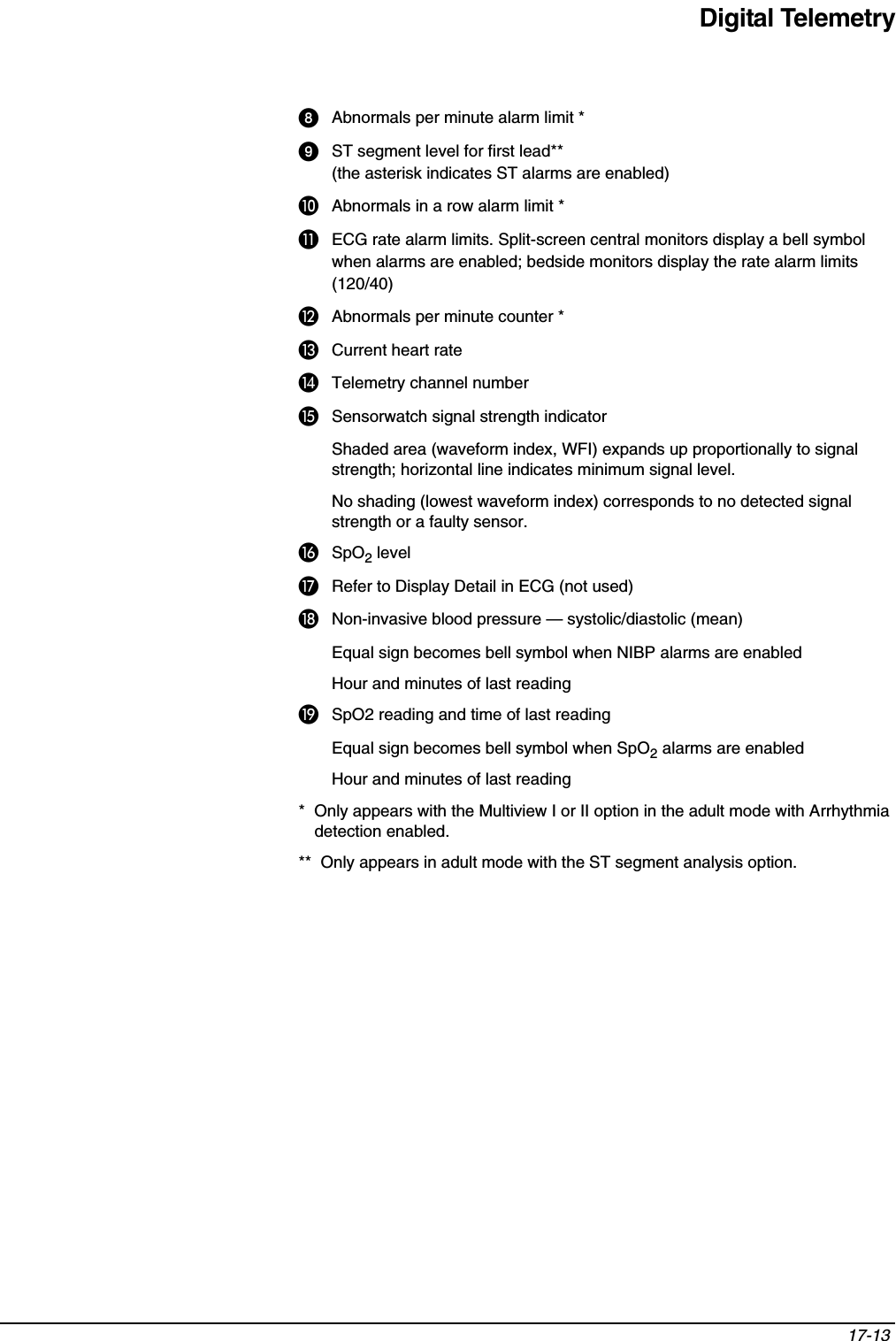 Digital Telemetry17-13 ᕨAbnormals per minute alarm limit *ᕩST segment level for first lead** (the asterisk indicates ST alarms are enabled)µAbnormals in a row alarm limit *¸ECG rate alarm limits. Split-screen central monitors display a bell symbol when alarms are enabled; bedside monitors display the rate alarm limits (120/40) ¹Abnormals per minute counter * ƸCurrent heart rateƹTelemetry channel numberƺSensorwatch signal strength indicatorShaded area (waveform index, WFI) expands up proportionally to signal strength; horizontal line indicates minimum signal level.No shading (lowest waveform index) corresponds to no detected signal strength or a faulty sensor.ƻSpO2 levelƼRefer to Display Detail in ECG (not used)ƽNon-invasive blood pressure — systolic/diastolic (mean)Equal sign becomes bell symbol when NIBP alarms are enabledHour and minutes of last readingƾSpO2 reading and time of last readingEqual sign becomes bell symbol when SpO2 alarms are enabledHour and minutes of last reading*  Only appears with the Multiview I or II option in the adult mode with Arrhythmia detection enabled.**  Only appears in adult mode with the ST segment analysis option.