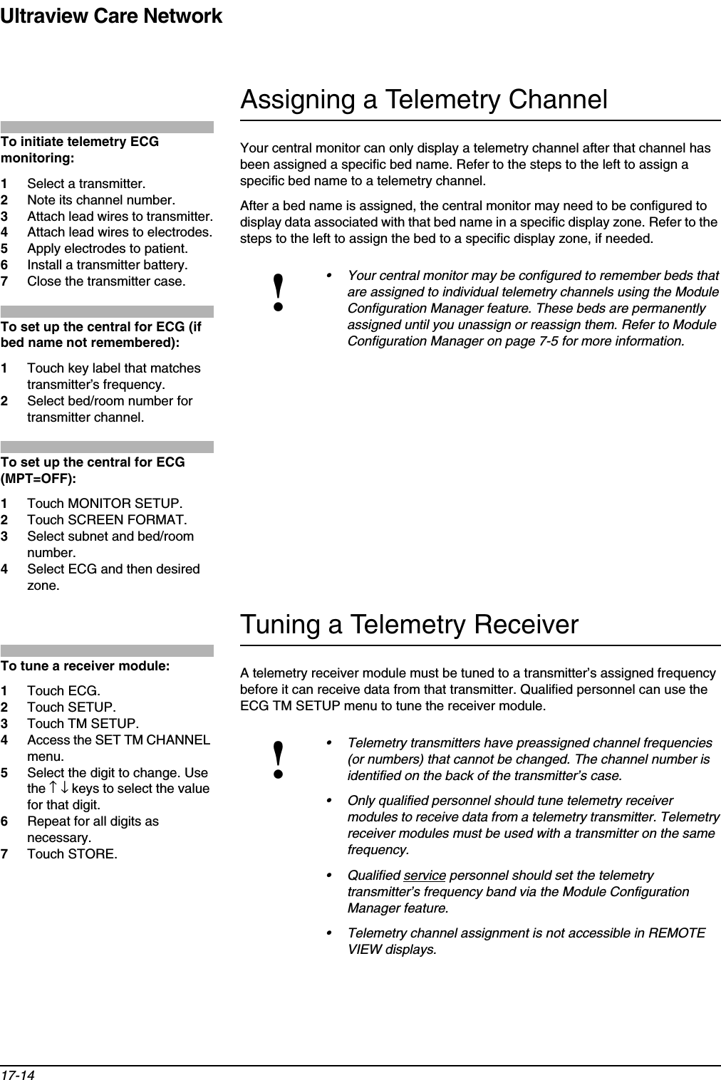 Ultraview Care Network17-14Assigning a Telemetry ChannelYour central monitor can only display a telemetry channel after that channel has been assigned a specific bed name. Refer to the steps to the left to assign a specific bed name to a telemetry channel. After a bed name is assigned, the central monitor may need to be configured to display data associated with that bed name in a specific display zone. Refer to the steps to the left to assign the bed to a specific display zone, if needed.Tuning a Telemetry ReceiverA telemetry receiver module must be tuned to a transmitter’s assigned frequency before it can receive data from that transmitter. Qualified personnel can use the ECG TM SETUP menu to tune the receiver module.!• Your central monitor may be configured to remember beds that are assigned to individual telemetry channels using the Module Configuration Manager feature. These beds are permanently assigned until you unassign or reassign them. Refer to Module Configuration Manager on page 7-5 for more information.!• Telemetry transmitters have preassigned channel frequencies (or numbers) that cannot be changed. The channel number is identified on the back of the transmitter’s case.• Only qualified personnel should tune telemetry receiver modules to receive data from a telemetry transmitter. Telemetry receiver modules must be used with a transmitter on the same frequency.• Qualified service personnel should set the telemetry transmitter’s frequency band via the Module Configuration Manager feature.• Telemetry channel assignment is not accessible in REMOTE VIEW displays.To initiate telemetry ECG monitoring:1Select a transmitter.2Note its channel number. 3Attach lead wires to transmitter.4Attach lead wires to electrodes.5Apply electrodes to patient.6Install a transmitter battery.7Close the transmitter case.To set up the central for ECG (if bed name not remembered):1Touch key label that matches transmitter’s frequency.2Select bed/room number for transmitter channel.To set up the central for ECG (MPT=OFF):1Touch MONITOR SETUP.2Touch SCREEN FORMAT.3Select subnet and bed/room number.4Select ECG and then desired zone.To tune a receiver module: 1Touch ECG.2Touch SETUP.3Touch TM SETUP.4Access the SET TM CHANNEL menu.5Select the digit to change. Use the ↑↓ keys to select the value for that digit.6Repeat for all digits as necessary.7Touch STORE.