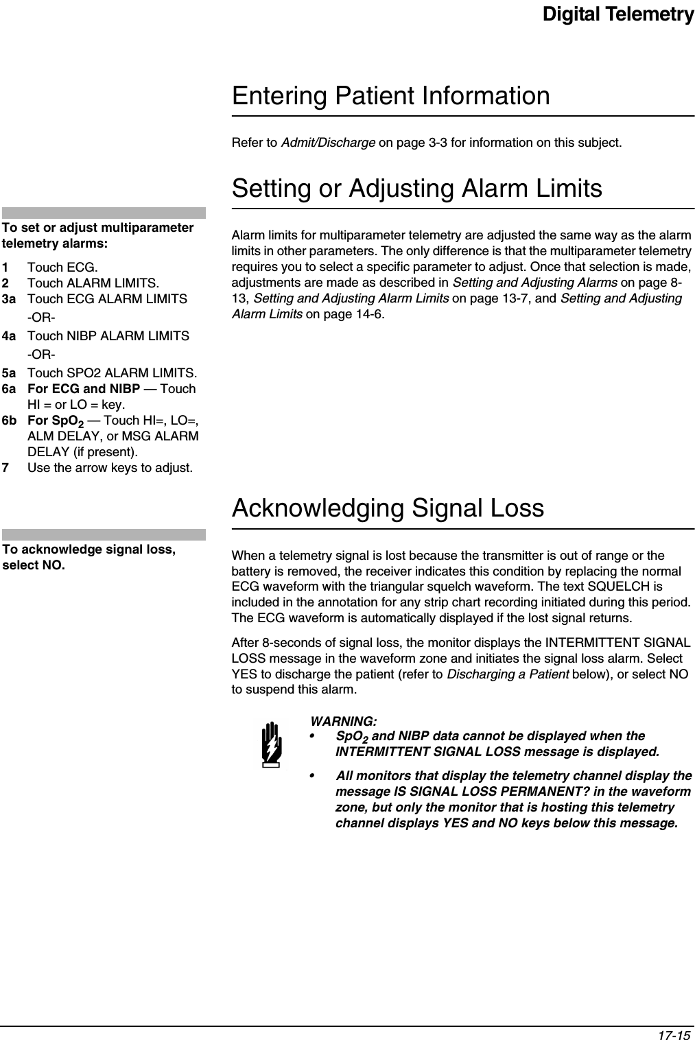 Digital Telemetry17-15 Entering Patient InformationRefer to Admit/Discharge on page 3-3 for information on this subject.Setting or Adjusting Alarm LimitsAlarm limits for multiparameter telemetry are adjusted the same way as the alarm limits in other parameters. The only difference is that the multiparameter telemetry requires you to select a specific parameter to adjust. Once that selection is made, adjustments are made as described in Setting and Adjusting Alarms on page 8-13, Setting and Adjusting Alarm Limits on page 13-7, and Setting and Adjusting Alarm Limits on page 14-6.Acknowledging Signal LossWhen a telemetry signal is lost because the transmitter is out of range or the battery is removed, the receiver indicates this condition by replacing the normal ECG waveform with the triangular squelch waveform. The text SQUELCH is included in the annotation for any strip chart recording initiated during this period. The ECG waveform is automatically displayed if the lost signal returns.After 8-seconds of signal loss, the monitor displays the INTERMITTENT SIGNAL LOSS message in the waveform zone and initiates the signal loss alarm. Select YES to discharge the patient (refer to Discharging a Patient below), or select NO to suspend this alarm.WARNING:•SpO2 and NIBP data cannot be displayed when the INTERMITTENT SIGNAL LOSS message is displayed.• All monitors that display the telemetry channel display the message IS SIGNAL LOSS PERMANENT? in the waveform zone, but only the monitor that is hosting this telemetry channel displays YES and NO keys below this message.To set or adjust multiparameter telemetry alarms: 1Touch ECG. 2Touch ALARM LIMITS. 3a Touch ECG ALARM LIMITS-OR-4a Touch NIBP ALARM LIMITS-OR-5a Touch SPO2 ALARM LIMITS.6a For ECG and NIBP — Touch HI = or LO = key.6b For SpO2 — Touch HI=, LO=, ALM DELAY, or MSG ALARM DELAY (if present).7Use the arrow keys to adjust.To acknowledge signal loss, select NO.