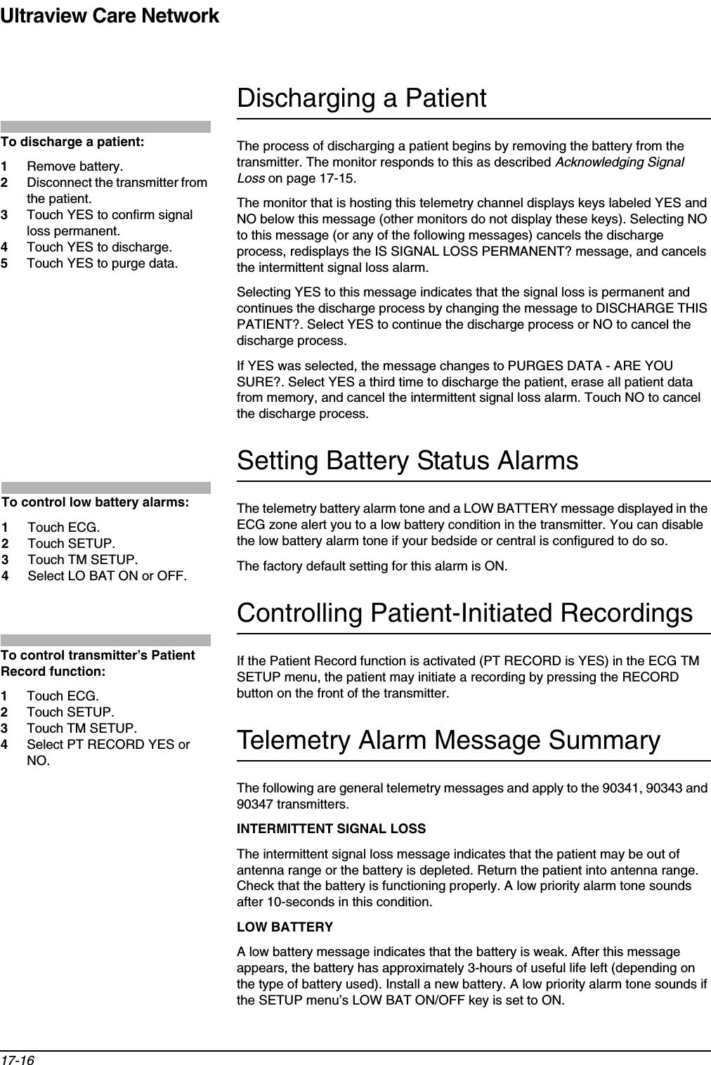 Ultraview Care Network17-16Discharging a PatientThe process of discharging a patient begins by removing the battery from the transmitter. The monitor responds to this as described Acknowledging Signal Loss on page 17-15.The monitor that is hosting this telemetry channel displays keys labeled YES and NO below this message (other monitors do not display these keys). Selecting NO to this message (or any of the following messages) cancels the discharge process, redisplays the IS SIGNAL LOSS PERMANENT? message, and cancels the intermittent signal loss alarm.Selecting YES to this message indicates that the signal loss is permanent and continues the discharge process by changing the message to DISCHARGE THIS PATIENT?. Select YES to continue the discharge process or NO to cancel the discharge process.If YES was selected, the message changes to PURGES DATA - ARE YOU SURE?. Select YES a third time to discharge the patient, erase all patient data from memory, and cancel the intermittent signal loss alarm. Touch NO to cancel the discharge process.Setting Battery Status AlarmsThe telemetry battery alarm tone and a LOW BATTERY message displayed in the ECG zone alert you to a low battery condition in the transmitter. You can disable the low battery alarm tone if your bedside or central is configured to do so.The factory default setting for this alarm is ON. Controlling Patient-Initiated RecordingsIf the Patient Record function is activated (PT RECORD is YES) in the ECG TM SETUP menu, the patient may initiate a recording by pressing the RECORD button on the front of the transmitter. Telemetry Alarm Message SummaryThe following are general telemetry messages and apply to the 90341, 90343 and 90347 transmitters.INTERMITTENT SIGNAL LOSSThe intermittent signal loss message indicates that the patient may be out of antenna range or the battery is depleted. Return the patient into antenna range. Check that the battery is functioning properly. A low priority alarm tone sounds after 10-seconds in this condition. LOW BATTERYA low battery message indicates that the battery is weak. After this message appears, the battery has approximately 3-hours of useful life left (depending on the type of battery used). Install a new battery. A low priority alarm tone sounds if the SETUP menu’s LOW BAT ON/OFF key is set to ON. To discharge a patient: 1Remove battery.2Disconnect the transmitter from the patient.3Touch YES to confirm signal loss permanent. 4Touch YES to discharge.5Touch YES to purge data.To control low battery alarms: 1Touch ECG. 2Touch SETUP. 3Touch TM SETUP.4Select LO BAT ON or OFF.To control transmitter’s Patient Record function:1Touch ECG.2Touch SETUP. 3Touch TM SETUP.4Select PT RECORD YES or NO.