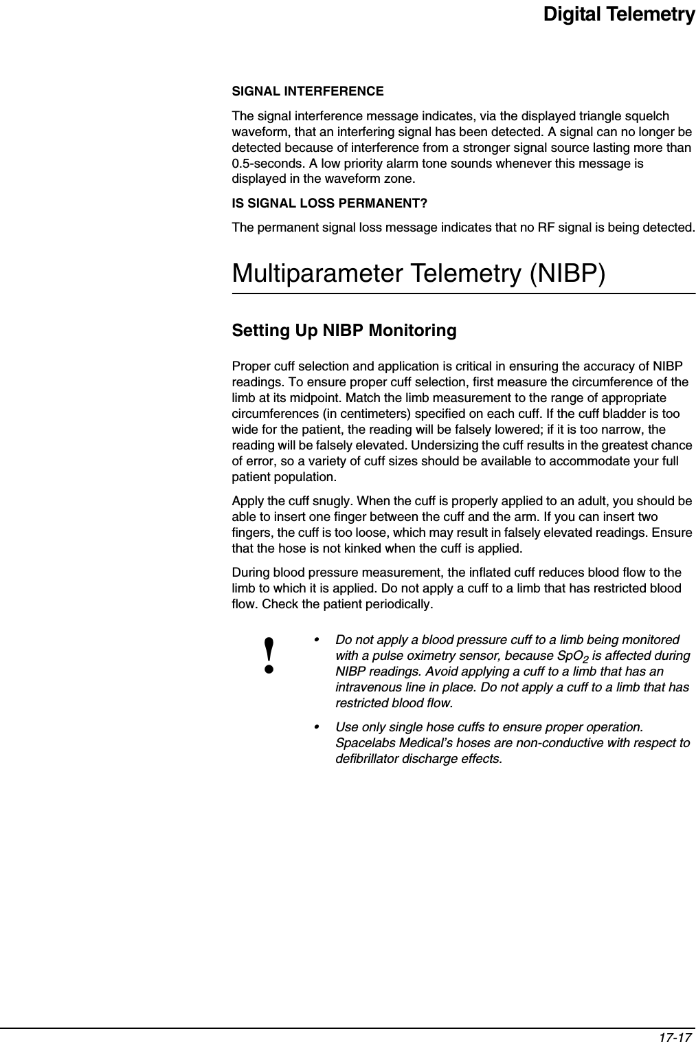 Digital Telemetry17-17 SIGNAL INTERFERENCEThe signal interference message indicates, via the displayed triangle squelch waveform, that an interfering signal has been detected. A signal can no longer be detected because of interference from a stronger signal source lasting more than 0.5-seconds. A low priority alarm tone sounds whenever this message is displayed in the waveform zone.IS SIGNAL LOSS PERMANENT?The permanent signal loss message indicates that no RF signal is being detected.Multiparameter Telemetry (NIBP)Setting Up NIBP MonitoringProper cuff selection and application is critical in ensuring the accuracy of NIBP readings. To ensure proper cuff selection, first measure the circumference of the limb at its midpoint. Match the limb measurement to the range of appropriate circumferences (in centimeters) specified on each cuff. If the cuff bladder is too wide for the patient, the reading will be falsely lowered; if it is too narrow, the reading will be falsely elevated. Undersizing the cuff results in the greatest chance of error, so a variety of cuff sizes should be available to accommodate your full patient population.Apply the cuff snugly. When the cuff is properly applied to an adult, you should be able to insert one finger between the cuff and the arm. If you can insert two fingers, the cuff is too loose, which may result in falsely elevated readings. Ensure that the hose is not kinked when the cuff is applied.During blood pressure measurement, the inflated cuff reduces blood flow to the limb to which it is applied. Do not apply a cuff to a limb that has restricted blood flow. Check the patient periodically.!• Do not apply a blood pressure cuff to a limb being monitored with a pulse oximetry sensor, because SpO2 is affected during NIBP readings. Avoid applying a cuff to a limb that has an intravenous line in place. Do not apply a cuff to a limb that has restricted blood flow.• Use only single hose cuffs to ensure proper operation. Spacelabs Medical’s hoses are non-conductive with respect to defibrillator discharge effects.