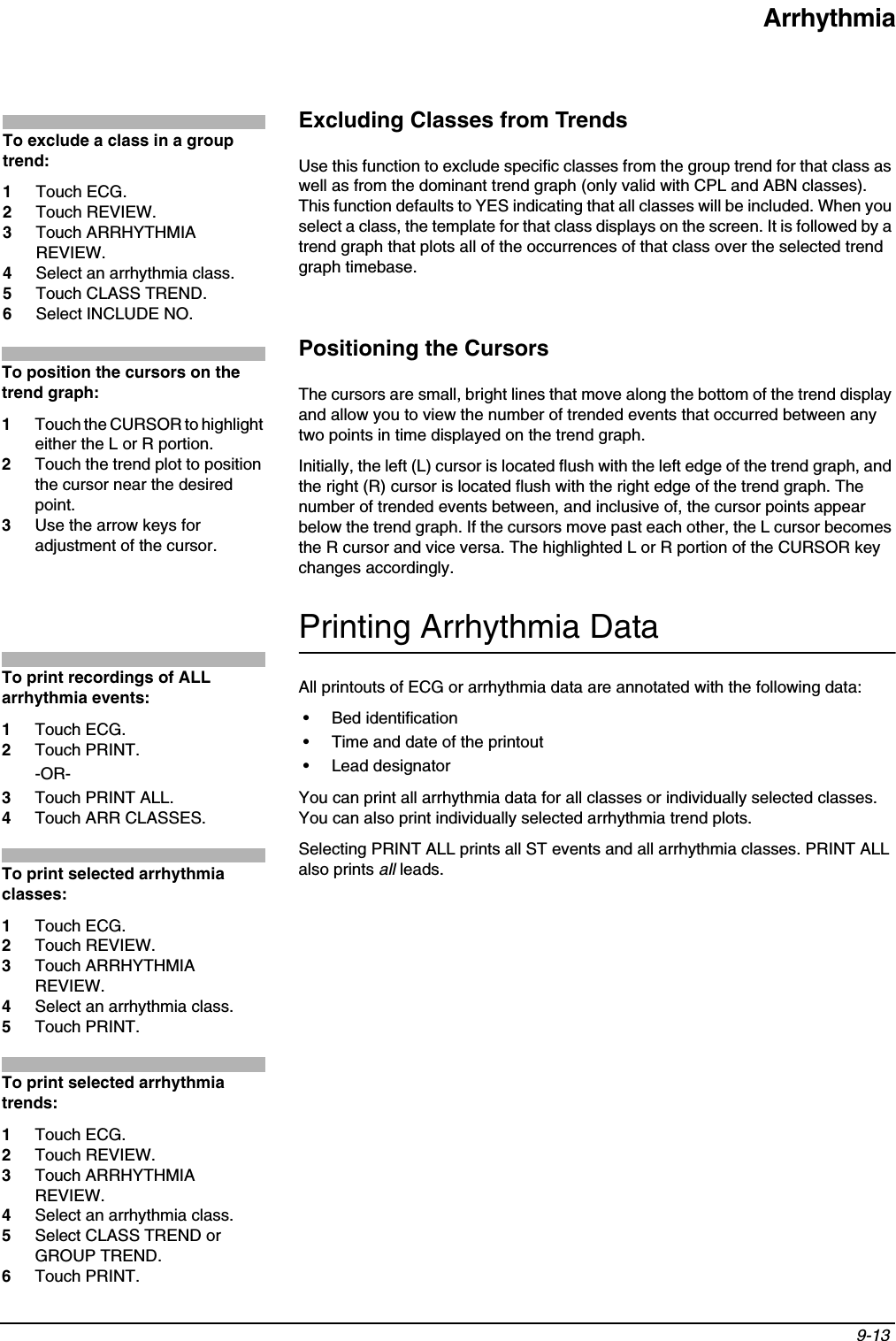 Arrhythmia9-13 Excluding Classes from TrendsUse this function to exclude specific classes from the group trend for that class as well as from the dominant trend graph (only valid with CPL and ABN classes). This function defaults to YES indicating that all classes will be included. When you select a class, the template for that class displays on the screen. It is followed by a trend graph that plots all of the occurrences of that class over the selected trend graph timebase.Positioning the CursorsThe cursors are small, bright lines that move along the bottom of the trend display and allow you to view the number of trended events that occurred between any two points in time displayed on the trend graph.Initially, the left (L) cursor is located flush with the left edge of the trend graph, and the right (R) cursor is located flush with the right edge of the trend graph. The number of trended events between, and inclusive of, the cursor points appear below the trend graph. If the cursors move past each other, the L cursor becomes the R cursor and vice versa. The highlighted L or R portion of the CURSOR key changes accordingly.Printing Arrhythmia DataAll printouts of ECG or arrhythmia data are annotated with the following data:• Bed identification• Time and date of the printout• Lead designatorYou can print all arrhythmia data for all classes or individually selected classes. You can also print individually selected arrhythmia trend plots.Selecting PRINT ALL prints all ST events and all arrhythmia classes. PRINT ALL also prints all leads.To exclude a class in a group trend:1Touch ECG.2Touch REVIEW.3Touch ARRHYTHMIA REVIEW.4Select an arrhythmia class.5Touch CLASS TREND.6Select INCLUDE NO.To position the cursors on the trend graph:1Touch the CURSOR to highlight either the L or R portion.2Touch the trend plot to position the cursor near the desired point.3Use the arrow keys for adjustment of the cursor.To print recordings of ALL arrhythmia events:1Touch ECG.2Touch PRINT.-OR-3Touch PRINT ALL.4Touch ARR CLASSES.To print selected arrhythmia classes:1Touch ECG.2Touch REVIEW.3Touch ARRHYTHMIA REVIEW.4Select an arrhythmia class.5Touch PRINT.To print selected arrhythmia trends:1Touch ECG.2Touch REVIEW.3Touch ARRHYTHMIA REVIEW.4Select an arrhythmia class.5Select CLASS TREND or GROUP TREND.6Touch PRINT.