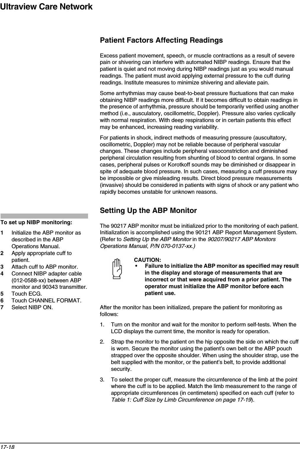 Ultraview Care Network17-18Patient Factors Affecting ReadingsExcess patient movement, speech, or muscle contractions as a result of severe pain or shivering can interfere with automated NIBP readings. Ensure that the patient is quiet and not moving during NIBP readings just as you would manual readings. The patient must avoid applying external pressure to the cuff during readings. Institute measures to minimize shivering and alleviate pain.Some arrhythmias may cause beat-to-beat pressure fluctuations that can make obtaining NIBP readings more difficult. If it becomes difficult to obtain readings in the presence of arrhythmia, pressure should be temporarily verified using another method (i.e., ausculatory, oscillometric, Doppler). Pressure also varies cyclically with normal respiration. With deep respirations or in certain patients this effect may be enhanced, increasing reading variability.For patients in shock, indirect methods of measuring pressure (auscultatory, oscillometric, Doppler) may not be reliable because of peripheral vascular changes. These changes include peripheral vasoconstriction and diminished peripheral circulation resulting from shunting of blood to central organs. In some cases, peripheral pulses or Korotkoff sounds may be diminished or disappear in spite of adequate blood pressure. In such cases, measuring a cuff pressure may be impossible or give misleading results. Direct blood pressure measurements (invasive) should be considered in patients with signs of shock or any patient who rapidly becomes unstable for unknown reasons.Setting Up the ABP MonitorThe 90217 ABP monitor must be initialized prior to the monitoring of each patient. Initialization is accomplished using the 90121 ABP Report Management System. (Refer to Setting Up the ABP Monitor in the 90207/90217 ABP Monitors Operations Manual, P/N 070-0137-xx.)After the monitor has been initialized, prepare the patient for monitoring as follows:1. Turn on the monitor and wait for the monitor to perform self-tests. When the LCD displays the current time, the monitor is ready for operation. 2. Strap the monitor to the patient on the hip opposite the side on which the cuff is worn. Secure the monitor using the patient’s own belt or the ABP pouch strapped over the opposite shoulder. When using the shoulder strap, use the belt supplied with the monitor, or the patient’s belt, to provide additional security.3. To select the proper cuff, measure the circumference of the limb at the point where the cuff is to be applied. Match the limb measurement to the range of appropriate circumferences (in centimeters) specified on each cuff (refer to Table 1: Cuff Size by Limb Circumference on page 17-19).CAUTION:• Failure to initialize the ABP monitor as specified may result in the display and storage of measurements that are incorrect or that were acquired from a prior patient. The operator must initialize the ABP monitor before each patient use.To set up NIBP monitoring: 1Initialize the ABP monitor as described in the ABP Operations Manual.2Apply appropriate cuff to patient.3Attach cuff to ABP monitor.4Connect NIBP adapter cable (012-0588-xx) between ABP monitor and 90343 transmitter.5Touch ECG.6Touch CHANNEL FORMAT.7Select NIBP ON.