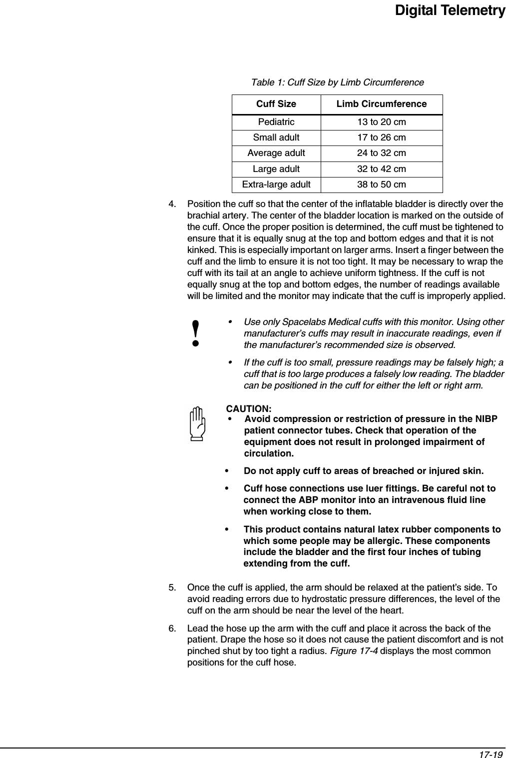 Digital Telemetry17-19 4. Position the cuff so that the center of the inflatable bladder is directly over the brachial artery. The center of the bladder location is marked on the outside of the cuff. Once the proper position is determined, the cuff must be tightened to ensure that it is equally snug at the top and bottom edges and that it is not kinked. This is especially important on larger arms. Insert a finger between the cuff and the limb to ensure it is not too tight. It may be necessary to wrap the cuff with its tail at an angle to achieve uniform tightness. If the cuff is not equally snug at the top and bottom edges, the number of readings available will be limited and the monitor may indicate that the cuff is improperly applied.5. Once the cuff is applied, the arm should be relaxed at the patient’s side. To avoid reading errors due to hydrostatic pressure differences, the level of the cuff on the arm should be near the level of the heart.6. Lead the hose up the arm with the cuff and place it across the back of the patient. Drape the hose so it does not cause the patient discomfort and is not pinched shut by too tight a radius. Figure 17-4 displays the most common positions for the cuff hose.Table 1: Cuff Size by Limb CircumferenceCuff Size Limb CircumferencePediatric 13 to 20 cmSmall adult 17 to 26 cmAverage adult 24 to 32 cmLarge adult 32 to 42 cmExtra-large adult 38 to 50 cm!• Use only Spacelabs Medical cuffs with this monitor. Using other manufacturer’s cuffs may result in inaccurate readings, even if the manufacturer’s recommended size is observed.• If the cuff is too small, pressure readings may be falsely high; a cuff that is too large produces a falsely low reading. The bladder can be positioned in the cuff for either the left or right arm.CAUTION:• Avoid compression or restriction of pressure in the NIBP patient connector tubes. Check that operation of the equipment does not result in prolonged impairment of circulation. • Do not apply cuff to areas of breached or injured skin.• Cuff hose connections use luer fittings. Be careful not to connect the ABP monitor into an intravenous fluid line when working close to them.• This product contains natural latex rubber components to which some people may be allergic. These components include the bladder and the first four inches of tubing extending from the cuff.