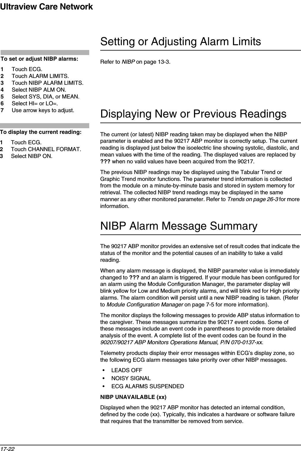 Ultraview Care Network17-22Setting or Adjusting Alarm LimitsRefer to NIBP on page 13-3.Displaying New or Previous ReadingsThe current (or latest) NIBP reading taken may be displayed when the NIBP parameter is enabled and the 90217 ABP monitor is correctly setup. The current reading is displayed just below the isoelectric line showing systolic, diastolic, and mean values with the time of the reading. The displayed values are replaced by ??? when no valid values have been acquired from the 90217.The previous NIBP readings may be displayed using the Tabular Trend or Graphic Trend monitor functions. The parameter trend information is collected from the module on a minute-by-minute basis and stored in system memory for retrieval. The collected NIBP trend readings may be displayed in the same manner as any other monitored parameter. Refer to Trends on page 26-3 for more information.NIBP Alarm Message SummaryThe 90217 ABP monitor provides an extensive set of result codes that indicate the status of the monitor and the potential causes of an inability to take a valid reading.When any alarm message is displayed, the NIBP parameter value is immediately changed to ??? and an alarm is triggered. If your module has been configured for an alarm using the Module Configuration Manager, the parameter display will blink yellow for Low and Medium priority alarms, and will blink red for High priority alarms. The alarm condition will persist until a new NIBP reading is taken. (Refer to Module Configuration Manager on page 7-5 for more information).The monitor displays the following messages to provide ABP status information to the caregiver. These messages summarize the 90217 event codes. Some of these messages include an event code in parentheses to provide more detailed analysis of the event. A complete list of the event codes can be found in the90207/90217 ABP Monitors Operations Manual,P/N 070-0137-xx.Telemetry products display their error messages within ECG’s display zone, so the following ECG alarm messages take priority over other NIBP messages.• LEADS OFF• NOISY SIGNAL• ECG ALARMS SUSPENDEDNIBP UNAVAILABLE (xx)Displayed when the 90217 ABP monitor has detected an internal condition, defined by the code (xx). Typically, this indicates a hardware or software failure that requires that the transmitter be removed from service. To set or adjust NIBP alarms: 1Touch ECG. 2Touch ALARM LIMITS. 3Touch NIBP ALARM LIMITS.4Select NIBP ALM ON.5Select SYS, DIA, or MEAN.6Select HI= or LO=.7Use arrow keys to adjust.To display the current reading:1Touch ECG.2Touch CHANNEL FORMAT.3Select NIBP ON.