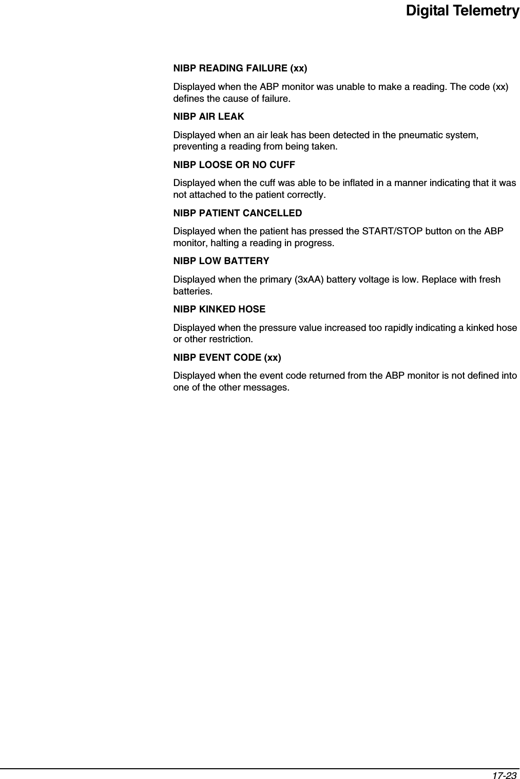 Digital Telemetry17-23 NIBP READING FAILURE (xx)Displayed when the ABP monitor was unable to make a reading. The code (xx) defines the cause of failure. NIBP AIR LEAKDisplayed when an air leak has been detected in the pneumatic system, preventing a reading from being taken.NIBP LOOSE OR NO CUFFDisplayed when the cuff was able to be inflated in a manner indicating that it was not attached to the patient correctly.NIBP PATIENT CANCELLEDDisplayed when the patient has pressed the START/STOP button on the ABP monitor, halting a reading in progress.NIBP LOW BATTERYDisplayed when the primary (3xAA) battery voltage is low. Replace with fresh batteries.NIBP KINKED HOSEDisplayed when the pressure value increased too rapidly indicating a kinked hose or other restriction.NIBP EVENT CODE (xx)Displayed when the event code returned from the ABP monitor is not defined into one of the other messages. 