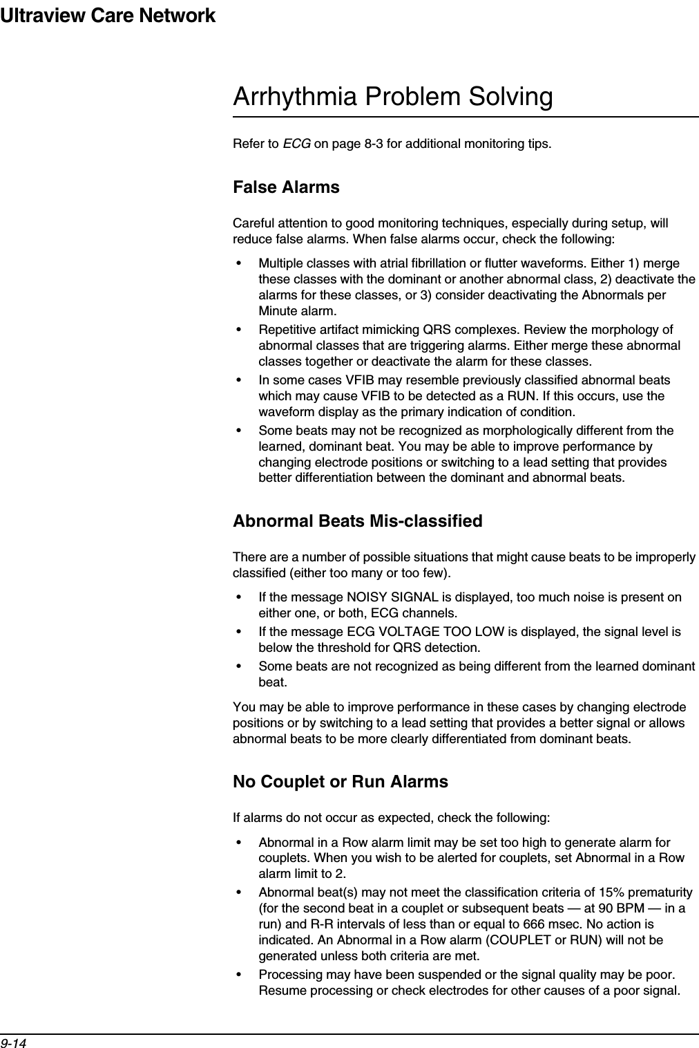 Ultraview Care Network9-14Arrhythmia Problem SolvingRefer to ECG on page 8-3 for additional monitoring tips.False AlarmsCareful attention to good monitoring techniques, especially during setup, will reduce false alarms. When false alarms occur, check the following:• Multiple classes with atrial fibrillation or flutter waveforms. Either 1) merge these classes with the dominant or another abnormal class, 2) deactivate the alarms for these classes, or 3) consider deactivating the Abnormals per Minute alarm.• Repetitive artifact mimicking QRS complexes. Review the morphology of abnormal classes that are triggering alarms. Either merge these abnormal classes together or deactivate the alarm for these classes.• In some cases VFIB may resemble previously classified abnormal beats which may cause VFIB to be detected as a RUN. If this occurs, use the waveform display as the primary indication of condition.• Some beats may not be recognized as morphologically different from the learned, dominant beat. You may be able to improve performance by changing electrode positions or switching to a lead setting that provides better differentiation between the dominant and abnormal beats.Abnormal Beats Mis-classifiedThere are a number of possible situations that might cause beats to be improperly classified (either too many or too few).• If the message NOISY SIGNAL is displayed, too much noise is present on either one, or both, ECG channels.• If the message ECG VOLTAGE TOO LOW is displayed, the signal level is below the threshold for QRS detection.• Some beats are not recognized as being different from the learned dominant beat.You may be able to improve performance in these cases by changing electrode positions or by switching to a lead setting that provides a better signal or allows abnormal beats to be more clearly differentiated from dominant beats.No Couplet or Run AlarmsIf alarms do not occur as expected, check the following:• Abnormal in a Row alarm limit may be set too high to generate alarm for couplets. When you wish to be alerted for couplets, set Abnormal in a Row alarm limit to 2.• Abnormal beat(s) may not meet the classification criteria of 15% prematurity (for the second beat in a couplet or subsequent beats — at 90 BPM — in a run) and R-R intervals of less than or equal to 666 msec. No action is indicated. An Abnormal in a Row alarm (COUPLET or RUN) will not be generated unless both criteria are met.• Processing may have been suspended or the signal quality may be poor. Resume processing or check electrodes for other causes of a poor signal.