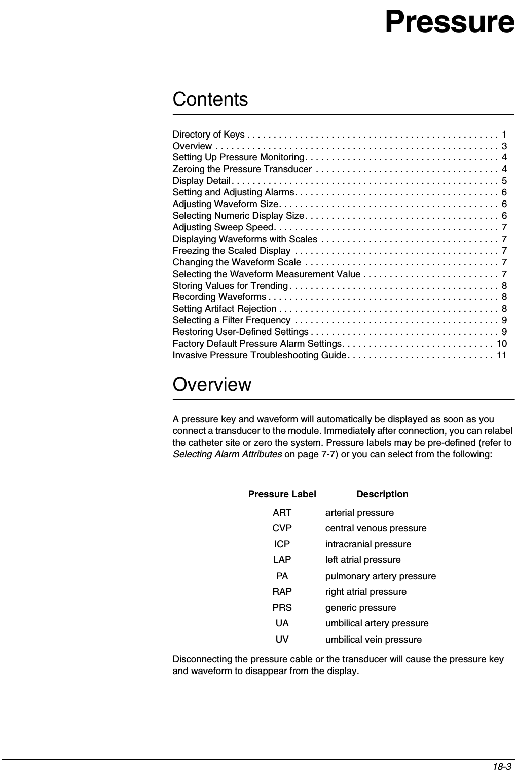 Contents18-3 PressureOverviewA pressure key and waveform will automatically be displayed as soon as you connect a transducer to the module. Immediately after connection, you can relabel the catheter site or zero the system. Pressure labels may be pre-defined (refer to Selecting Alarm Attributes on page 7-7) or you can select from the following:Disconnecting the pressure cable or the transducer will cause the pressure key and waveform to disappear from the display.Pressure Label DescriptionART arterial pressureCVP central venous pressureICP intracranial pressureLAP left atrial pressurePA pulmonary artery pressureRAP right atrial pressurePRS generic pressureUA umbilical artery pressureUV umbilical vein pressureDirectory of Keys . . . . . . . . . . . . . . . . . . . . . . . . . . . . . . . . . . . . . . . . . . . . . . . . 1Overview . . . . . . . . . . . . . . . . . . . . . . . . . . . . . . . . . . . . . . . . . . . . . . . . . . . . . . 3Setting Up Pressure Monitoring. . . . . . . . . . . . . . . . . . . . . . . . . . . . . . . . . . . . .  4Zeroing the Pressure Transducer  . . . . . . . . . . . . . . . . . . . . . . . . . . . . . . . . . . . 4Display Detail. . . . . . . . . . . . . . . . . . . . . . . . . . . . . . . . . . . . . . . . . . . . . . . . . . . 5Setting and Adjusting Alarms. . . . . . . . . . . . . . . . . . . . . . . . . . . . . . . . . . . . . . . 6Adjusting Waveform Size. . . . . . . . . . . . . . . . . . . . . . . . . . . . . . . . . . . . . . . . . . 6Selecting Numeric Display Size. . . . . . . . . . . . . . . . . . . . . . . . . . . . . . . . . . . . . 6Adjusting Sweep Speed. . . . . . . . . . . . . . . . . . . . . . . . . . . . . . . . . . . . . . . . . . . 7Displaying Waveforms with Scales . . . . . . . . . . . . . . . . . . . . . . . . . . . . . . . . . .  7Freezing the Scaled Display  . . . . . . . . . . . . . . . . . . . . . . . . . . . . . . . . . . . . . . . 7Changing the Waveform Scale  . . . . . . . . . . . . . . . . . . . . . . . . . . . . . . . . . . . . . 7Selecting the Waveform Measurement Value . . . . . . . . . . . . . . . . . . . . . . . . . . 7Storing Values for Trending . . . . . . . . . . . . . . . . . . . . . . . . . . . . . . . . . . . . . . . . 8Recording Waveforms . . . . . . . . . . . . . . . . . . . . . . . . . . . . . . . . . . . . . . . . . . . .  8Setting Artifact Rejection . . . . . . . . . . . . . . . . . . . . . . . . . . . . . . . . . . . . . . . . . . 8Selecting a Filter Frequency  . . . . . . . . . . . . . . . . . . . . . . . . . . . . . . . . . . . . . . . 9Restoring User-Defined Settings . . . . . . . . . . . . . . . . . . . . . . . . . . . . . . . . . . . . 9Factory Default Pressure Alarm Settings. . . . . . . . . . . . . . . . . . . . . . . . . . . . .  10Invasive Pressure Troubleshooting Guide. . . . . . . . . . . . . . . . . . . . . . . . . . . .  11