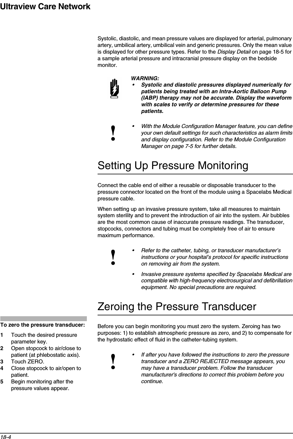 Ultraview Care Network18-4Systolic, diastolic, and mean pressure values are displayed for arterial, pulmonary artery, umbilical artery, umbilical vein and generic pressures. Only the mean value is displayed for other pressure types. Refer to the Display Detail on page 18-5 for a sample arterial pressure and intracranial pressure display on the bedside monitor.Setting Up Pressure MonitoringConnect the cable end of either a reusable or disposable transducer to the pressure connector located on the front of the module using a Spacelabs Medical pressure cable.When setting up an invasive pressure system, take all measures to maintain system sterility and to prevent the introduction of air into the system. Air bubbles are the most common cause of inaccurate pressure readings. The transducer, stopcocks, connectors and tubing must be completely free of air to ensure maximum performance. Zeroing the Pressure TransducerBefore you can begin monitoring you must zero the system. Zeroing has two purposes: 1) to establish atmospheric pressure as zero, and 2) to compensate for the hydrostatic effect of fluid in the catheter-tubing system.WARNING:• Systolic and diastolic pressures displayed numerically for patients being treated with an Intra-Aortic Balloon Pump (IABP) therapy may not be accurate. Display the waveform with scales to verify or determine pressures for these patients.!• With the Module Configuration Manager feature, you can define your own default settings for such characteristics as alarm limits and display configuration. Refer to the Module Configuration Manager on page 7-5 for further details.!• Refer to the catheter, tubing, or transducer manufacturer’s instructions or your hospital’s protocol for specific instructions on removing air from the system.• Invasive pressure systems specified by Spacelabs Medical are compatible with high-frequency electrosurgical and defibrillation equipment. No special precautions are required.!• If after you have followed the instructions to zero the pressure transducer and a ZERO REJECTED message appears, you may have a transducer problem. Follow the transducer manufacturer&apos;s directions to correct this problem before you continue.To zero the pressure transducer: 1Touch the desired pressure parameter key.2Open stopcock to air/close to patient (at phlebostatic axis).3Touch ZERO.4Close stopcock to air/open to patient.5Begin monitoring after the pressure values appear.