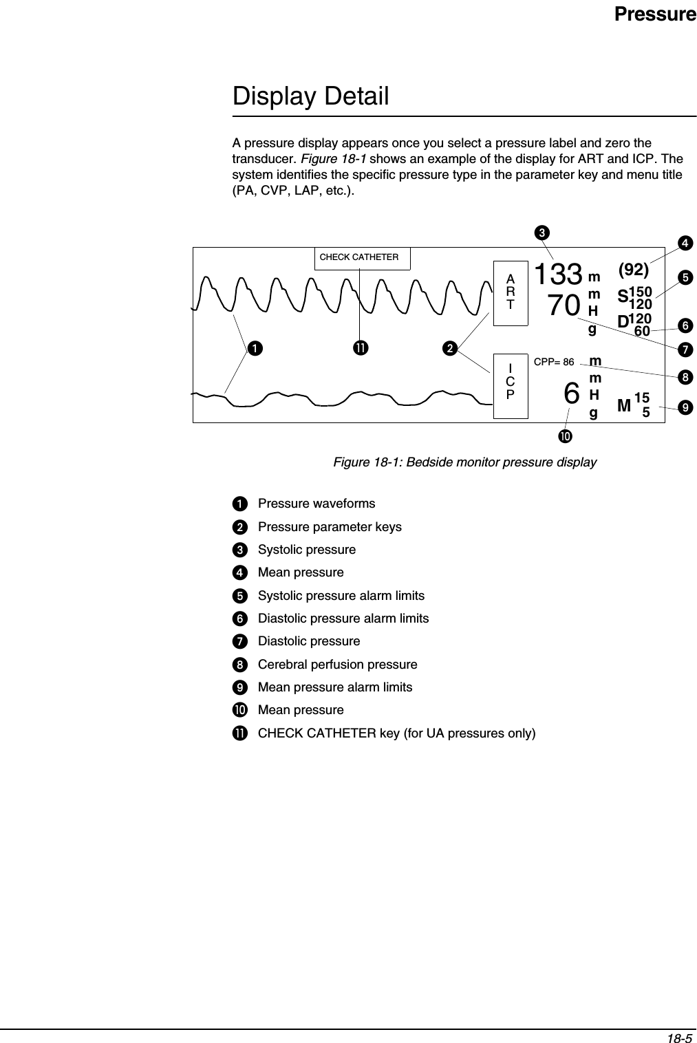 Pressure18-5 Display DetailA pressure display appears once you select a pressure label and zero the transducer. Figure 18-1 shows an example of the display for ART and ICP. The system identifies the specific pressure type in the parameter key and menu title (PA, CVP, LAP, etc.).Figure 18-1: Bedside monitor pressure displayᕡPressure waveformsᕢPressure parameter keysᕣSystolic pressureᕤMean pressureᕥSystolic pressure alarm limitsᕦDiastolic pressure alarm limitsᕧDiastolic pressureᕨCerebral perfusion pressureᕩMean pressure alarm limitsµMean pressure¸CHECK CATHETER key (for UA pressures only)133706CPP= 86(92)150120155ARTMICPSmmHg12060DmmHgCHECK CATHETERᕡᕢ¸µᕣᕤᕥᕦᕧᕨᕩ