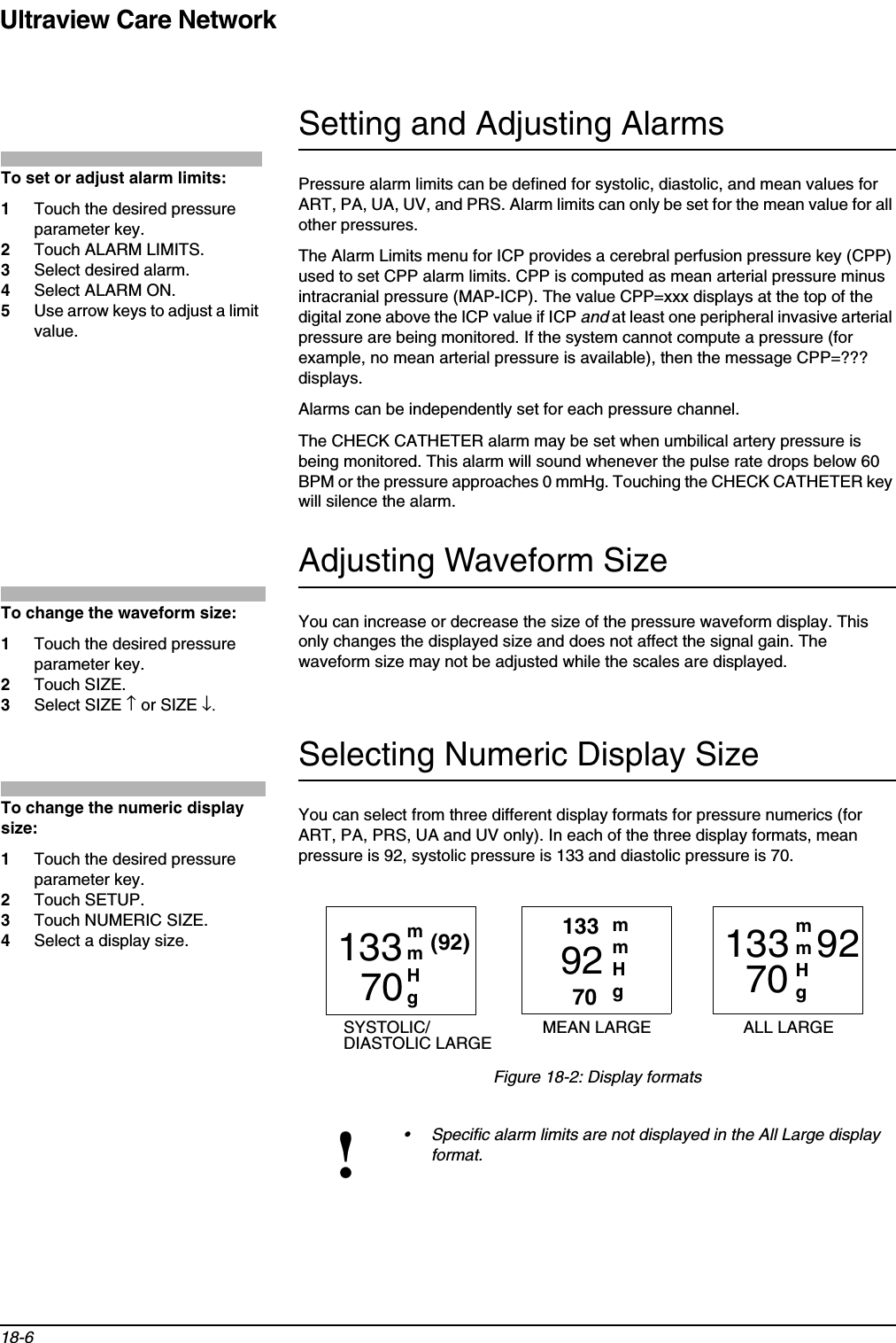 Ultraview Care Network18-6Setting and Adjusting AlarmsPressure alarm limits can be defined for systolic, diastolic, and mean values for ART, PA, UA, UV, and PRS. Alarm limits can only be set for the mean value for all other pressures.The Alarm Limits menu for ICP provides a cerebral perfusion pressure key (CPP) used to set CPP alarm limits. CPP is computed as mean arterial pressure minus intracranial pressure (MAP-ICP). The value CPP=xxx displays at the top of the digital zone above the ICP value if ICP and at least one peripheral invasive arterial pressure are being monitored. If the system cannot compute a pressure (for example, no mean arterial pressure is available), then the message CPP=??? displays.Alarms can be independently set for each pressure channel.The CHECK CATHETER alarm may be set when umbilical artery pressure is being monitored. This alarm will sound whenever the pulse rate drops below 60 BPM or the pressure approaches 0 mmHg. Touching the CHECK CATHETER key will silence the alarm.Adjusting Waveform SizeYou can increase or decrease the size of the pressure waveform display. This only changes the displayed size and does not affect the signal gain. The waveform size may not be adjusted while the scales are displayed.Selecting Numeric Display SizeYou can select from three different display formats for pressure numerics (for ART, PA, PRS, UA and UV only). In each of the three display formats, mean pressure is 92, systolic pressure is 133 and diastolic pressure is 70.Figure 18-2: Display formats!• Specific alarm limits are not displayed in the All Large display format.To set or adjust alarm limits:1Touch the desired pressure parameter key.2Touch ALARM LIMITS.3Select desired alarm.4Select ALARM ON.5Use arrow keys to adjust a limit value.To change the waveform size:1Touch the desired pressure parameter key.2Touch SIZE.3Select SIZE ↑ or SIZE ↓.To change the numeric display size:1Touch the desired pressure parameter key.2Touch SETUP.3Touch NUMERIC SIZE.4Select a display size. 13370 92(92)70133 9270133mmHgmmHgmmHgSYSTOLIC/ MEAN LARGE ALL LARGEDIASTOLIC LARGE