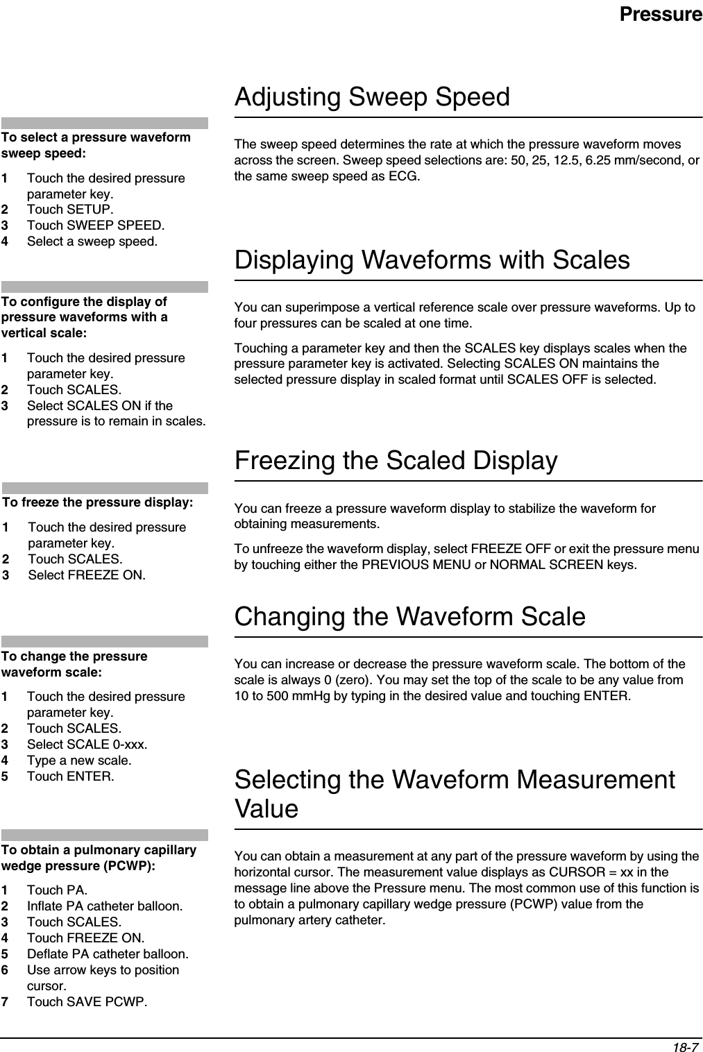 Pressure18-7 Adjusting Sweep SpeedThe sweep speed determines the rate at which the pressure waveform moves across the screen. Sweep speed selections are: 50, 25, 12.5, 6.25 mm/second, or the same sweep speed as ECG.Displaying Waveforms with ScalesYou can superimpose a vertical reference scale over pressure waveforms. Up to four pressures can be scaled at one time.Touching a parameter key and then the SCALES key displays scales when the pressure parameter key is activated. Selecting SCALES ON maintains the selected pressure display in scaled format until SCALES OFF is selected.Freezing the Scaled DisplayYou can freeze a pressure waveform display to stabilize the waveform for obtaining measurements.To unfreeze the waveform display, select FREEZE OFF or exit the pressure menu by touching either the PREVIOUS MENU or NORMAL SCREEN keys.Changing the Waveform ScaleYou can increase or decrease the pressure waveform scale. The bottom of the scale is always 0 (zero). You may set the top of the scale to be any value from 10 to 500 mmHg by typing in the desired value and touching ENTER.Selecting the Waveform Measurement ValueYou can obtain a measurement at any part of the pressure waveform by using the horizontal cursor. The measurement value displays as CURSOR = xx in the message line above the Pressure menu. The most common use of this function is to obtain a pulmonary capillary wedge pressure (PCWP) value from the pulmonary artery catheter.To select a pressure waveform sweep speed: 1Touch the desired pressure parameter key.2Touch SETUP.3Touch SWEEP SPEED.4Select a sweep speed.To configure the display of pressure waveforms with a vertical scale:1Touch the desired pressure parameter key.2Touch SCALES.3Select SCALES ON if the pressure is to remain in scales.To freeze the pressure display:1Touch the desired pressure parameter key.2Touch SCALES.3Select FREEZE ON.To change the pressure waveform scale:1Touch the desired pressure parameter key.2Touch SCALES.3Select SCALE 0-xxx.4Type a new scale.5Touch ENTER.To obtain a pulmonary capillary wedge pressure (PCWP):1Touch PA.2Inflate PA catheter balloon.3Touch SCALES.4Touch FREEZE ON.5Deflate PA catheter balloon.6Use arrow keys to position cursor.7Touch SAVE PCWP.