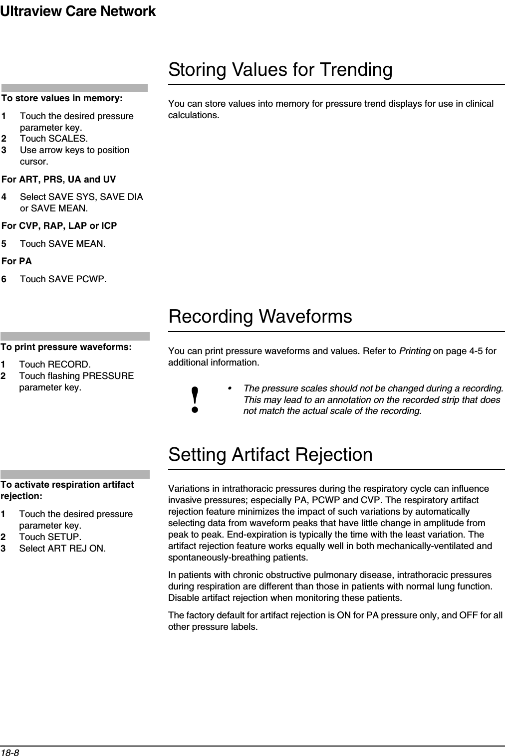 Ultraview Care Network18-8Storing Values for TrendingYou can store values into memory for pressure trend displays for use in clinical calculations.Recording WaveformsYou can print pressure waveforms and values. Refer to Printing on page 4-5 for additional information.Setting Artifact RejectionVariations in intrathoracic pressures during the respiratory cycle can influence invasive pressures; especially PA, PCWP and CVP. The respiratory artifact rejection feature minimizes the impact of such variations by automatically selecting data from waveform peaks that have little change in amplitude from peak to peak. End-expiration is typically the time with the least variation. The artifact rejection feature works equally well in both mechanically-ventilated and spontaneously-breathing patients.In patients with chronic obstructive pulmonary disease, intrathoracic pressures during respiration are different than those in patients with normal lung function. Disable artifact rejection when monitoring these patients.The factory default for artifact rejection is ON for PA pressure only, and OFF for all other pressure labels.!• The pressure scales should not be changed during a recording. This may lead to an annotation on the recorded strip that does not match the actual scale of the recording.To store values in memory:1Touch the desired pressure parameter key.2Touch SCALES.3Use arrow keys to position cursor.For ART, PRS, UA and UV4Select SAVE SYS, SAVE DIA or SAVE MEAN.For CVP, RAP, LAP or ICP 5Touch SAVE MEAN.For PA6Touch SAVE PCWP.To print pressure waveforms:1Touch RECORD.2Touch flashing PRESSURE parameter key.To activate respiration artifact rejection:1Touch the desired pressure parameter key.2Touch SETUP.3Select ART REJ ON.