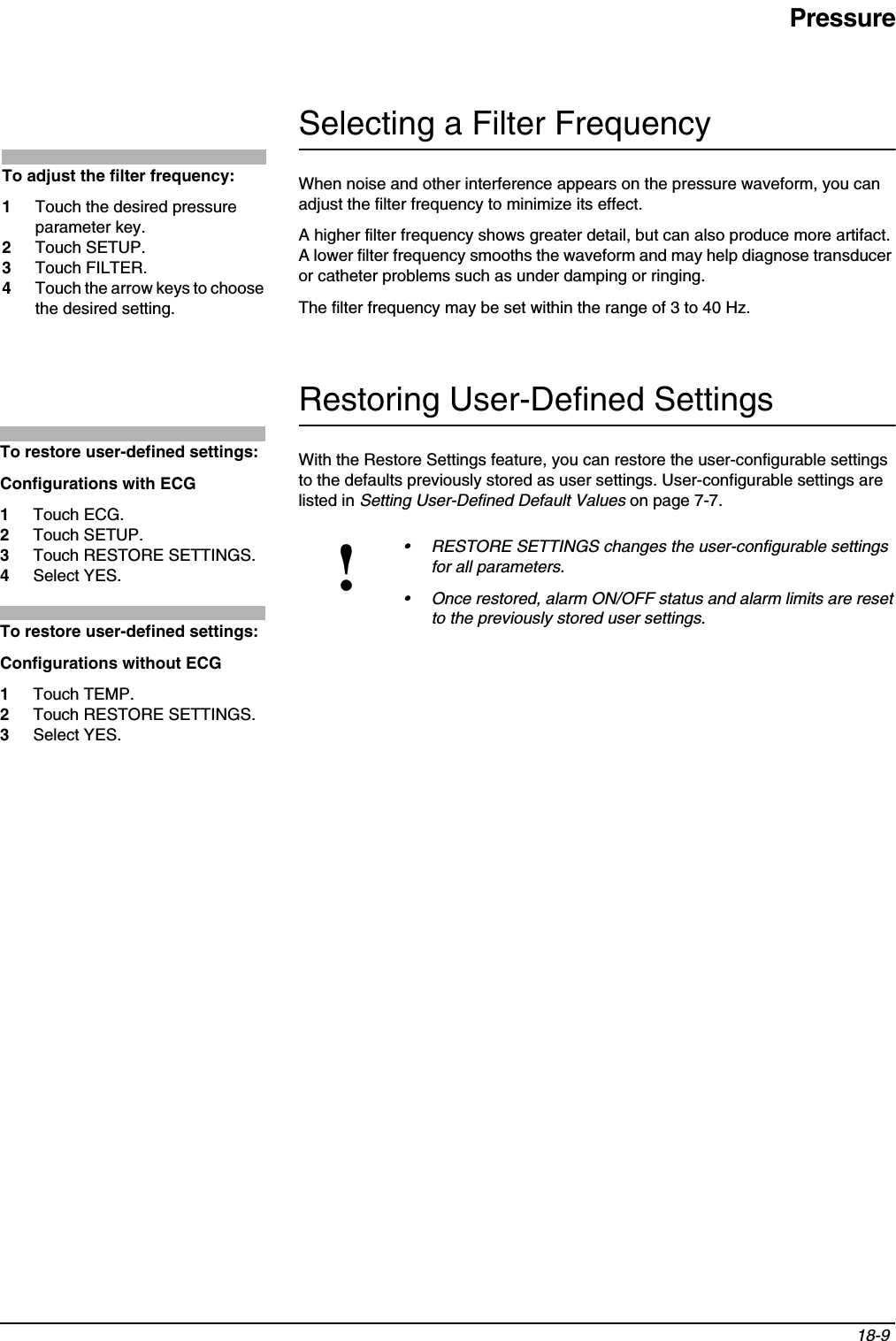 Pressure18-9 Selecting a Filter FrequencyWhen noise and other interference appears on the pressure waveform, you can adjust the filter frequency to minimize its effect.A higher filter frequency shows greater detail, but can also produce more artifact. A lower filter frequency smooths the waveform and may help diagnose transducer or catheter problems such as under damping or ringing.The filter frequency may be set within the range of 3 to 40 Hz.Restoring User-Defined SettingsWith the Restore Settings feature, you can restore the user-configurable settings to the defaults previously stored as user settings. User-configurable settings are listed in Setting User-Defined Default Values on page 7-7.!• RESTORE SETTINGS changes the user-configurable settings for all parameters.• Once restored, alarm ON/OFF status and alarm limits are reset to the previously stored user settings.To adjust the filter frequency:1Touch the desired pressure parameter key.2Touch SETUP.3Touch FILTER.4Touch the arrow keys to choose the desired setting.To restore user-defined settings:Configurations with ECG1Touch ECG.2Touch SETUP.3Touch RESTORE SETTINGS.4Select YES.To restore user-defined settings:Configurations without ECG1Touch TEMP.2Touch RESTORE SETTINGS.3Select YES.