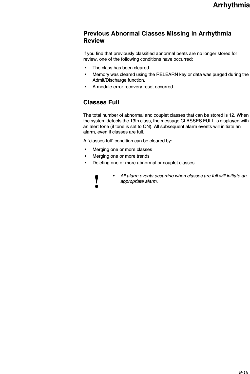 Arrhythmia9-15 Previous Abnormal Classes Missing in Arrhythmia ReviewIf you find that previously classified abnormal beats are no longer stored for review, one of the following conditions have occurred:• The class has been cleared.• Memory was cleared using the RELEARN key or data was purged during the Admit/Discharge function.• A module error recovery reset occurred.Classes FullThe total number of abnormal and couplet classes that can be stored is 12. When the system detects the 13th class, the message CLASSES FULL is displayed with an alert tone (if tone is set to ON). All subsequent alarm events will initiate an alarm, even if classes are full.A “classes full” condition can be cleared by:• Merging one or more classes• Merging one or more trends• Deleting one or more abnormal or couplet classes!• All alarm events occurring when classes are full will initiate an appropriate alarm.