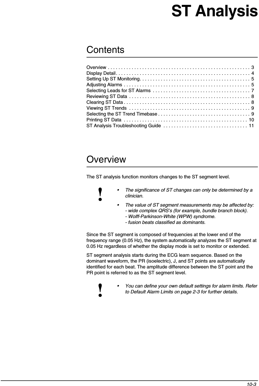 Contents10-3 Overview . . . . . . . . . . . . . . . . . . . . . . . . . . . . . . . . . . . . . . . . . . . . . . . . . . . . . . 3Display Detail. . . . . . . . . . . . . . . . . . . . . . . . . . . . . . . . . . . . . . . . . . . . . . . . . . . 4Setting Up ST Monitoring. . . . . . . . . . . . . . . . . . . . . . . . . . . . . . . . . . . . . . . . . .  5Adjusting Alarms . . . . . . . . . . . . . . . . . . . . . . . . . . . . . . . . . . . . . . . . . . . . . . . . 5Selecting Leads for ST Alarms  . . . . . . . . . . . . . . . . . . . . . . . . . . . . . . . . . . . . . 7Reviewing ST Data  . . . . . . . . . . . . . . . . . . . . . . . . . . . . . . . . . . . . . . . . . . . . . . 8Clearing ST Data . . . . . . . . . . . . . . . . . . . . . . . . . . . . . . . . . . . . . . . . . . . . . . . .  8Viewing ST Trends  . . . . . . . . . . . . . . . . . . . . . . . . . . . . . . . . . . . . . . . . . . . . . . 9Selecting the ST Trend Timebase . . . . . . . . . . . . . . . . . . . . . . . . . . . . . . . . . . . 9Printing ST Data  . . . . . . . . . . . . . . . . . . . . . . . . . . . . . . . . . . . . . . . . . . . . . . . 10ST Analysis Troubleshooting Guide  . . . . . . . . . . . . . . . . . . . . . . . . . . . . . . . .  11ST AnalysisOverviewThe ST analysis function monitors changes to the ST segment level.Since the ST segment is composed of frequencies at the lower end of the frequency range (0.05 Hz), the system automatically analyzes the ST segment at 0.05 Hz regardless of whether the display mode is set to monitor or extended.ST segment analysis starts during the ECG learn sequence. Based on the dominant waveform, the PR (isoelectric), J, and ST points are automatically identified for each beat. The amplitude difference between the ST point and the PR point is referred to as the ST segment level.!• The significance of ST changes can only be determined by a clinician.• The value of ST segment measurements may be affected by:- wide complex QRS’s (for example, bundle branch block).- Wolff-Parkinson-White (WPW) syndrome. - fusion beats classified as dominants.!• You can define your own default settings for alarm limits. Refer to Default Alarm Limits on page 2-3 for further details.