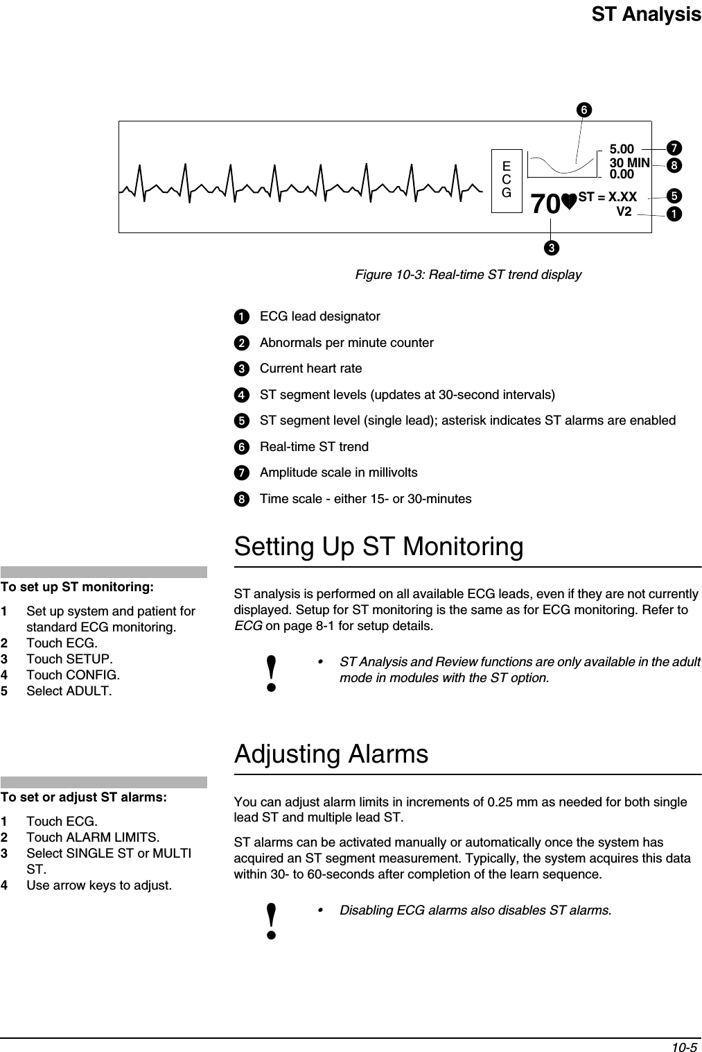 ST Analysis10-5 Figure 10-3: Real-time ST trend displayᕡECG lead designatorᕢAbnormals per minute counterᕣCurrent heart rateᕤST segment levels (updates at 30-second intervals)ᕥST segment level (single lead); asterisk indicates ST alarms are enabledᕦReal-time ST trendᕧAmplitude scale in millivoltsᕨTime scale - either 15- or 30-minutesSetting Up ST MonitoringST analysis is performed on all available ECG leads, even if they are not currently displayed. Setup for ST monitoring is the same as for ECG monitoring. Refer to ECG on page 8-1 for setup details.Adjusting AlarmsYou can adjust alarm limits in increments of 0.25 mm as needed for both single lead ST and multiple lead ST.ST alarms can be activated manually or automatically once the system has acquired an ST segment measurement. Typically, the system acquires this data within 30- to 60-seconds after completion of the learn sequence.!• ST Analysis and Review functions are only available in the adult mode in modules with the ST option.!• Disabling ECG alarms also disables ST alarms.ECGST = X.XX70ᕣᕡV25.0030 MIN0.00ᕦᕧᕨᕥTo set up ST monitoring:1Set up system and patient for standard ECG monitoring.2Touch ECG.3Touch SETUP.4Touch CONFIG.5Select ADULT.To set or adjust ST alarms:1Touch ECG.2Touch ALARM LIMITS.3Select SINGLE ST or MULTI ST.4Use arrow keys to adjust.