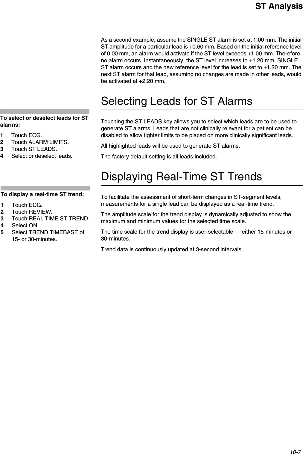 ST Analysis10-7 As a second example, assume the SINGLE ST alarm is set at 1.00 mm. The initial ST amplitude for a particular lead is +0.60 mm. Based on the initial reference level of 0.00 mm, an alarm would activate if the ST level exceeds +1.00 mm. Therefore, no alarm occurs. Instantaneously, the ST level increases to +1.20 mm. SINGLE ST alarm occurs and the new reference level for the lead is set to +1.20 mm. The next ST alarm for that lead, assuming no changes are made in other leads, would be activated at +2.20 mm.Selecting Leads for ST AlarmsTouching the ST LEADS key allows you to select which leads are to be used to generate ST alarms. Leads that are not clinically relevant for a patient can be disabled to allow tighter limits to be placed on more clinically significant leads.All highlighted leads will be used to generate ST alarms.The factory default setting is all leads included.Displaying Real-Time ST TrendsTo facilitate the assessment of short-term changes in ST-segment levels, measurements for a single lead can be displayed as a real-time trend.The amplitude scale for the trend display is dynamically adjusted to show the maximum and minimum values for the selected time scale.The time scale for the trend display is user-selectable — either 15-minutes or 30-minutes.Trend data is continuously updated at 3-second intervals.To select or deselect leads for ST alarms:1Touch ECG.2Touch ALARM LIMITS.3Touch ST LEADS.4Select or deselect leads.To display a real-time ST trend:1Touch ECG.2Touch REVIEW.3Touch REAL TIME ST TREND.4Select ON.5Select TREND TIMEBASE of 15- or 30-minutes.