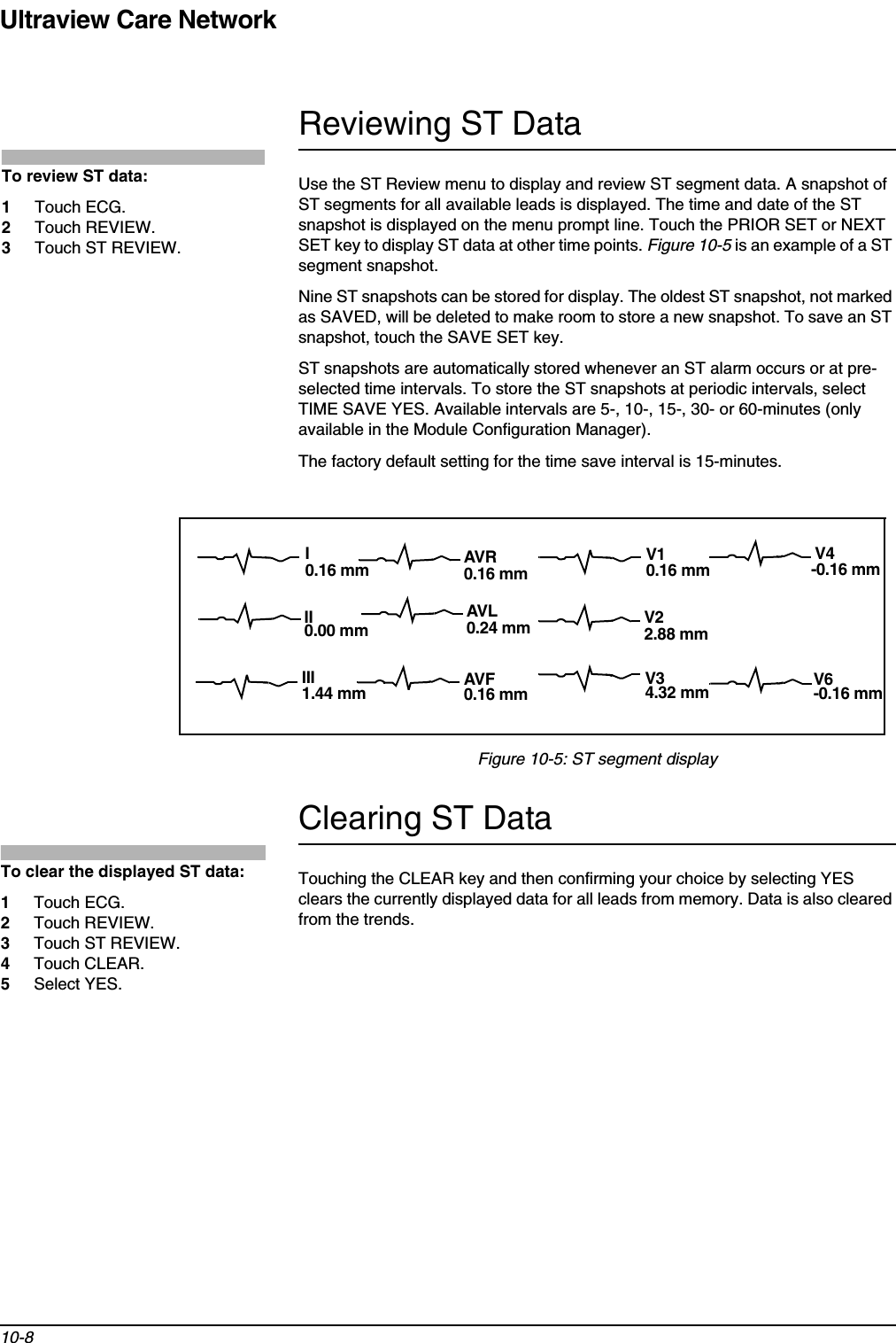 Ultraview Care Network10-8Reviewing ST DataUse the ST Review menu to display and review ST segment data. A snapshot of ST segments for all available leads is displayed. The time and date of the ST snapshot is displayed on the menu prompt line. Touch the PRIOR SET or NEXT SET key to display ST data at other time points. Figure 10-5 is an example of a ST segment snapshot.Nine ST snapshots can be stored for display. The oldest ST snapshot, not marked as SAVED, will be deleted to make room to store a new snapshot. To save an ST snapshot, touch the SAVE SET key.ST snapshots are automatically stored whenever an ST alarm occurs or at pre-selected time intervals. To store the ST snapshots at periodic intervals, select TIME SAVE YES. Available intervals are 5-, 10-, 15-, 30- or 60-minutes (only available in the Module Configuration Manager).The factory default setting for the time save interval is 15-minutes.Figure 10-5: ST segment displayClearing ST DataTouching the CLEAR key and then confirming your choice by selecting YES clears the currently displayed data for all leads from memory. Data is also cleared from the trends.To review ST data:1Touch ECG.2Touch REVIEW.3Touch ST REVIEW.AVRAVFV4V6V1V2V3IIIIII-0.16 mm-0.16 mm0.16 mm2.88 mm4.32 mm0.16 mm0.16 mm0.16 mm0.00 mm1.44 mmAVL0.24 mmTo clear the displayed ST data:1Touch ECG.2Touch REVIEW.3Touch ST REVIEW.4Touch CLEAR.5Select YES.