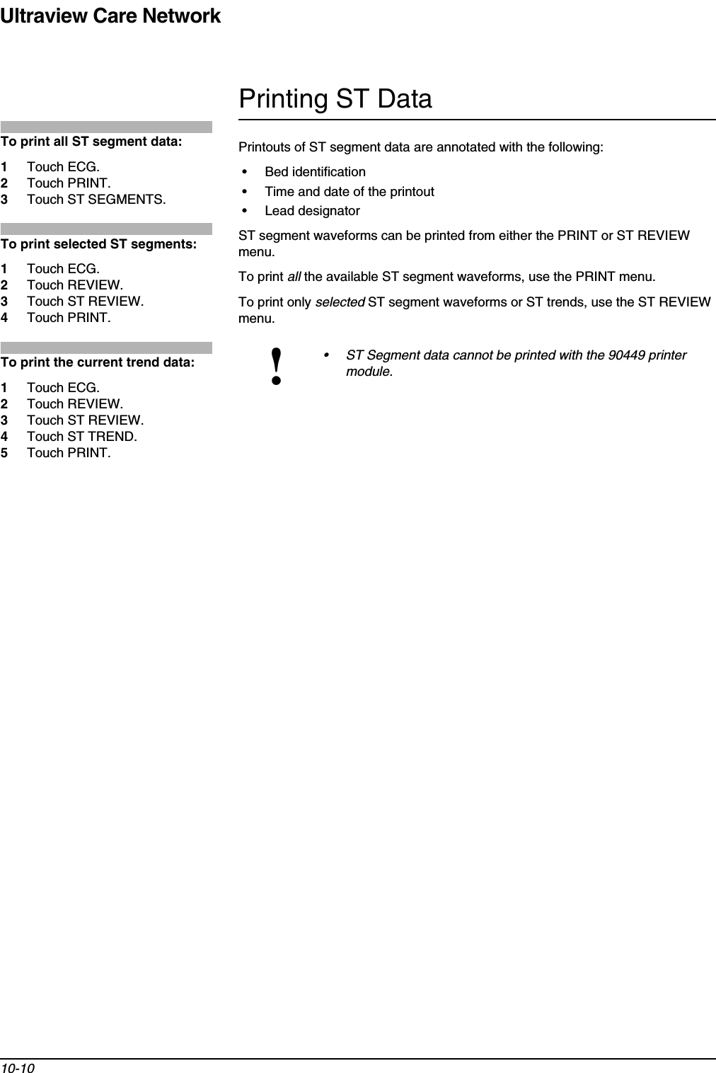 Ultraview Care Network10-10Printing ST DataPrintouts of ST segment data are annotated with the following:• Bed identification• Time and date of the printout• Lead designatorST segment waveforms can be printed from either the PRINT or ST REVIEW menu.To print all the available ST segment waveforms, use the PRINT menu.To print only selected ST segment waveforms or ST trends, use the ST REVIEW menu.!• ST Segment data cannot be printed with the 90449 printer module.To print all ST segment data:1Touch ECG.2Touch PRINT.3Touch ST SEGMENTS.To print selected ST segments:1Touch ECG.2Touch REVIEW.3Touch ST REVIEW.4Touch PRINT.To print the current trend data:1Touch ECG.2Touch REVIEW.3Touch ST REVIEW.4Touch ST TREND.5Touch PRINT.