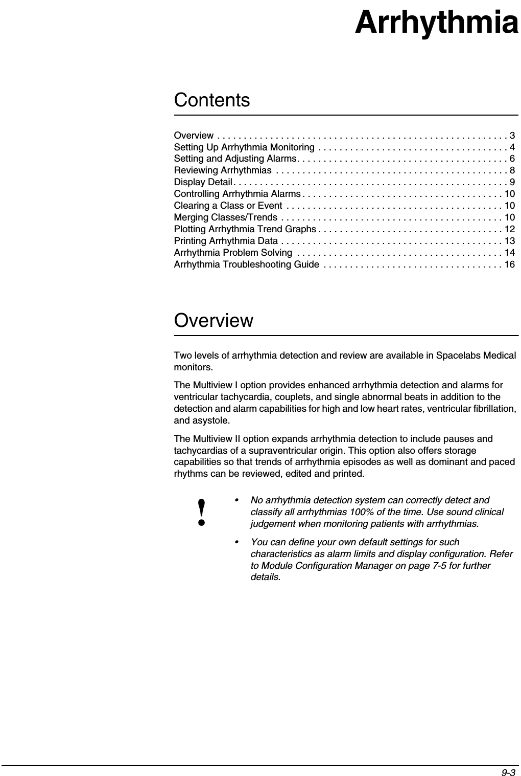 Contents9-3 Overview . . . . . . . . . . . . . . . . . . . . . . . . . . . . . . . . . . . . . . . . . . . . . . . . . . . . . . . 3Setting Up Arrhythmia Monitoring . . . . . . . . . . . . . . . . . . . . . . . . . . . . . . . . . . . . 4Setting and Adjusting Alarms. . . . . . . . . . . . . . . . . . . . . . . . . . . . . . . . . . . . . . . . 6Reviewing Arrhythmias  . . . . . . . . . . . . . . . . . . . . . . . . . . . . . . . . . . . . . . . . . . . . 8Display Detail. . . . . . . . . . . . . . . . . . . . . . . . . . . . . . . . . . . . . . . . . . . . . . . . . . . . 9Controlling Arrhythmia Alarms . . . . . . . . . . . . . . . . . . . . . . . . . . . . . . . . . . . . . . 10Clearing a Class or Event  . . . . . . . . . . . . . . . . . . . . . . . . . . . . . . . . . . . . . . . . . 10Merging Classes/Trends . . . . . . . . . . . . . . . . . . . . . . . . . . . . . . . . . . . . . . . . . . 10Plotting Arrhythmia Trend Graphs . . . . . . . . . . . . . . . . . . . . . . . . . . . . . . . . . . . 12Printing Arrhythmia Data . . . . . . . . . . . . . . . . . . . . . . . . . . . . . . . . . . . . . . . . . . 13Arrhythmia Problem Solving  . . . . . . . . . . . . . . . . . . . . . . . . . . . . . . . . . . . . . . . 14Arrhythmia Troubleshooting Guide  . . . . . . . . . . . . . . . . . . . . . . . . . . . . . . . . . . 16ArrhythmiaOverviewTwo levels of arrhythmia detection and review are available in Spacelabs Medical monitors.The Multiview I option provides enhanced arrhythmia detection and alarms for ventricular tachycardia, couplets, and single abnormal beats in addition to the detection and alarm capabilities for high and low heart rates, ventricular fibrillation, and asystole.The Multiview II option expands arrhythmia detection to include pauses and tachycardias of a supraventricular origin. This option also offers storage capabilities so that trends of arrhythmia episodes as well as dominant and paced rhythms can be reviewed, edited and printed.!• No arrhythmia detection system can correctly detect and classify all arrhythmias 100% of the time. Use sound clinical judgement when monitoring patients with arrhythmias.• You can define your own default settings for such characteristics as alarm limits and display configuration. Refer to Module Configuration Manager on page 7-5 for further details.