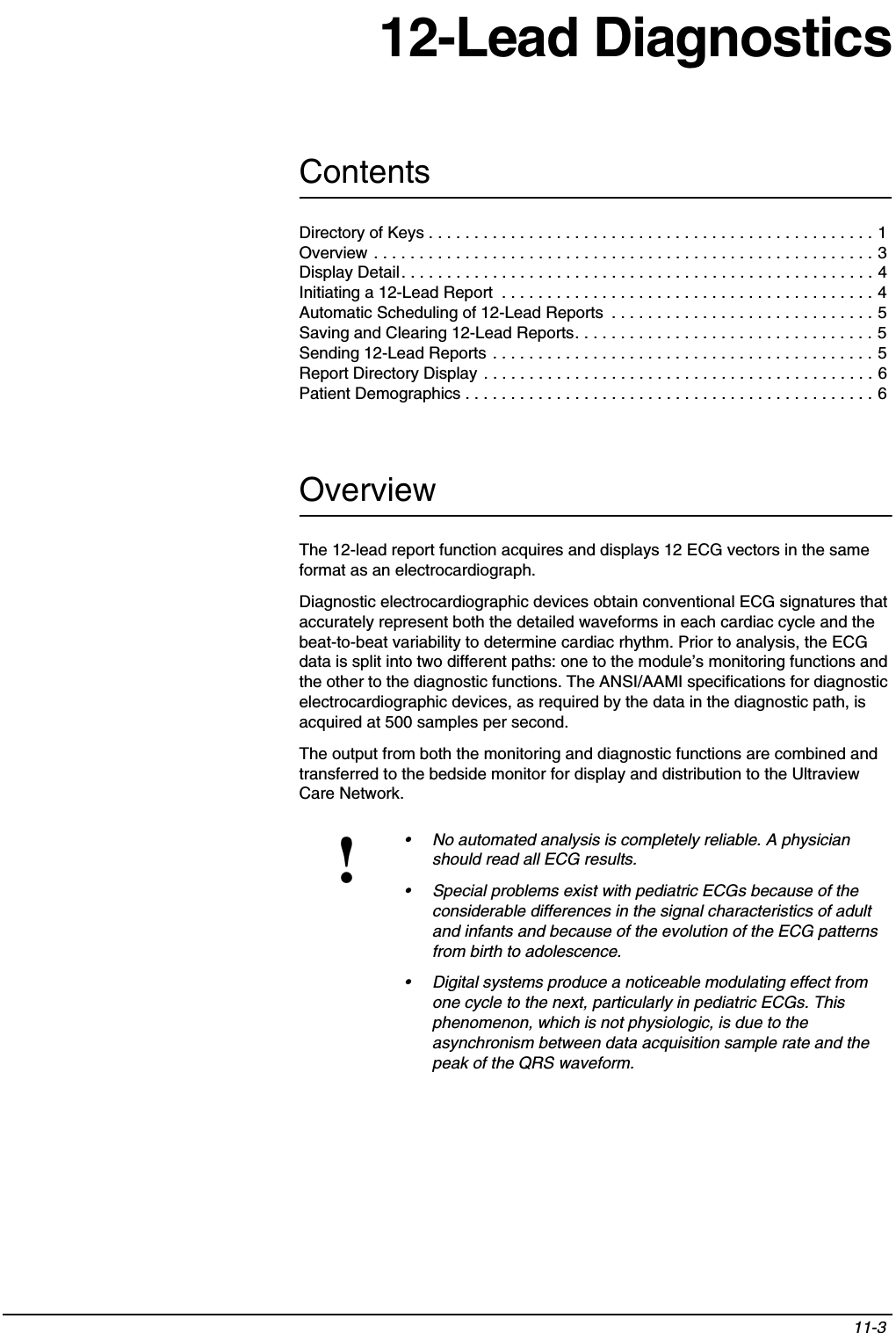 Contents11-3 Directory of Keys . . . . . . . . . . . . . . . . . . . . . . . . . . . . . . . . . . . . . . . . . . . . . . . . . 1Overview . . . . . . . . . . . . . . . . . . . . . . . . . . . . . . . . . . . . . . . . . . . . . . . . . . . . . . . 3Display Detail. . . . . . . . . . . . . . . . . . . . . . . . . . . . . . . . . . . . . . . . . . . . . . . . . . . . 4Initiating a 12-Lead Report  . . . . . . . . . . . . . . . . . . . . . . . . . . . . . . . . . . . . . . . . . 4Automatic Scheduling of 12-Lead Reports  . . . . . . . . . . . . . . . . . . . . . . . . . . . . . 5Saving and Clearing 12-Lead Reports. . . . . . . . . . . . . . . . . . . . . . . . . . . . . . . . . 5Sending 12-Lead Reports . . . . . . . . . . . . . . . . . . . . . . . . . . . . . . . . . . . . . . . . . . 5Report Directory Display . . . . . . . . . . . . . . . . . . . . . . . . . . . . . . . . . . . . . . . . . . . 6Patient Demographics . . . . . . . . . . . . . . . . . . . . . . . . . . . . . . . . . . . . . . . . . . . . . 612-Lead DiagnosticsOverviewThe 12-lead report function acquires and displays 12 ECG vectors in the same format as an electrocardiograph.Diagnostic electrocardiographic devices obtain conventional ECG signatures that accurately represent both the detailed waveforms in each cardiac cycle and the beat-to-beat variability to determine cardiac rhythm. Prior to analysis, the ECG data is split into two different paths: one to the module’s monitoring functions and the other to the diagnostic functions. The ANSI/AAMI specifications for diagnostic electrocardiographic devices, as required by the data in the diagnostic path, is acquired at 500 samples per second.The output from both the monitoring and diagnostic functions are combined and transferred to the bedside monitor for display and distribution to the Ultraview Care Network.!• No automated analysis is completely reliable. A physician should read all ECG results.• Special problems exist with pediatric ECGs because of the considerable differences in the signal characteristics of adult and infants and because of the evolution of the ECG patterns from birth to adolescence.• Digital systems produce a noticeable modulating effect from one cycle to the next, particularly in pediatric ECGs. This phenomenon, which is not physiologic, is due to the asynchronism between data acquisition sample rate and the peak of the QRS waveform.
