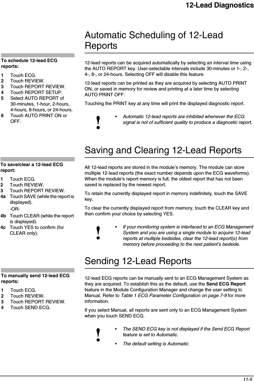 12-Lead Diagnostics11-5 Automatic Scheduling of 12-Lead Reports12-lead reports can be acquired automatically by selecting an interval time using the AUTO REPORT key. User-selectable intervals include 30-minutes or 1-, 2-, 4-, 8-, or 24-hours. Selecting OFF will disable this feature.12-lead reports can be printed as they are acquired by selecting AUTO PRINT ON, or saved in memory for review and printing at a later time by selecting AUTO PRINT OFF.Touching the PRINT key at any time will print the displayed diagnostic report.Saving and Clearing 12-Lead ReportsAll 12-lead reports are stored in the module’s memory. The module can store multiple 12-lead reports (the exact number depends upon the ECG waveforms). When the module’s report memory is full, the oldest report that has not been saved is replaced by the newest report.To retain the currently displayed report in memory indefinitely, touch the SAVE key.To clear the currently displayed report from memory, touch the CLEAR key and then confirm your choice by selecting YES.Sending 12-Lead Reports12-lead ECG reports can be manually sent to an ECG Management System as they are acquired. To establish this as the default, use the Send ECG Report feature in the Module Configuration Manager and change the user setting to Manual. Refer to Table 1 ECG Parameter Configuration on page 7-9 for more information.If you select Manual, all reports are sent only to an ECG Management System when you touch SEND ECG.!• Automatic 12-lead reports are inhibited whenever the ECG signal is not of sufficient quality to produce a diagnostic report.!• If your monitoring system is interfaced to an ECG Management System and you are using a single module to acquire 12-lead reports at multiple bedsides, clear the 12-lead report(s) from memory before proceeding to the next patient’s bedside.!• The SEND ECG key is not displayed if the Send ECG Report feature is set to Automatic.• The default setting is Automatic.To schedule 12-lead ECG reports:1Touch ECG.2Touch REVIEW.3Touch REPORT REVIEW.4Touch REPORT SETUP.5Select AUTO REPORT of 30-minutes, 1-hour, 2-hours, 4-hours, 8-hours, or 24-hours.6Touch AUTO PRINT ON or OFF.To save/clear a 12-lead ECG report:1Touch ECG.2Touch REVIEW.3Touch REPORT REVIEW.4a Touch SAVE (while the report is displayed).-OR-4b Touch CLEAR (while the report is displayed).4c Touch YES to confirm (for CLEAR only).To manually send 12-lead ECG reports:1Touch ECG.2Touch REVIEW.3Touch REPORT REVIEW.4Touch SEND ECG.