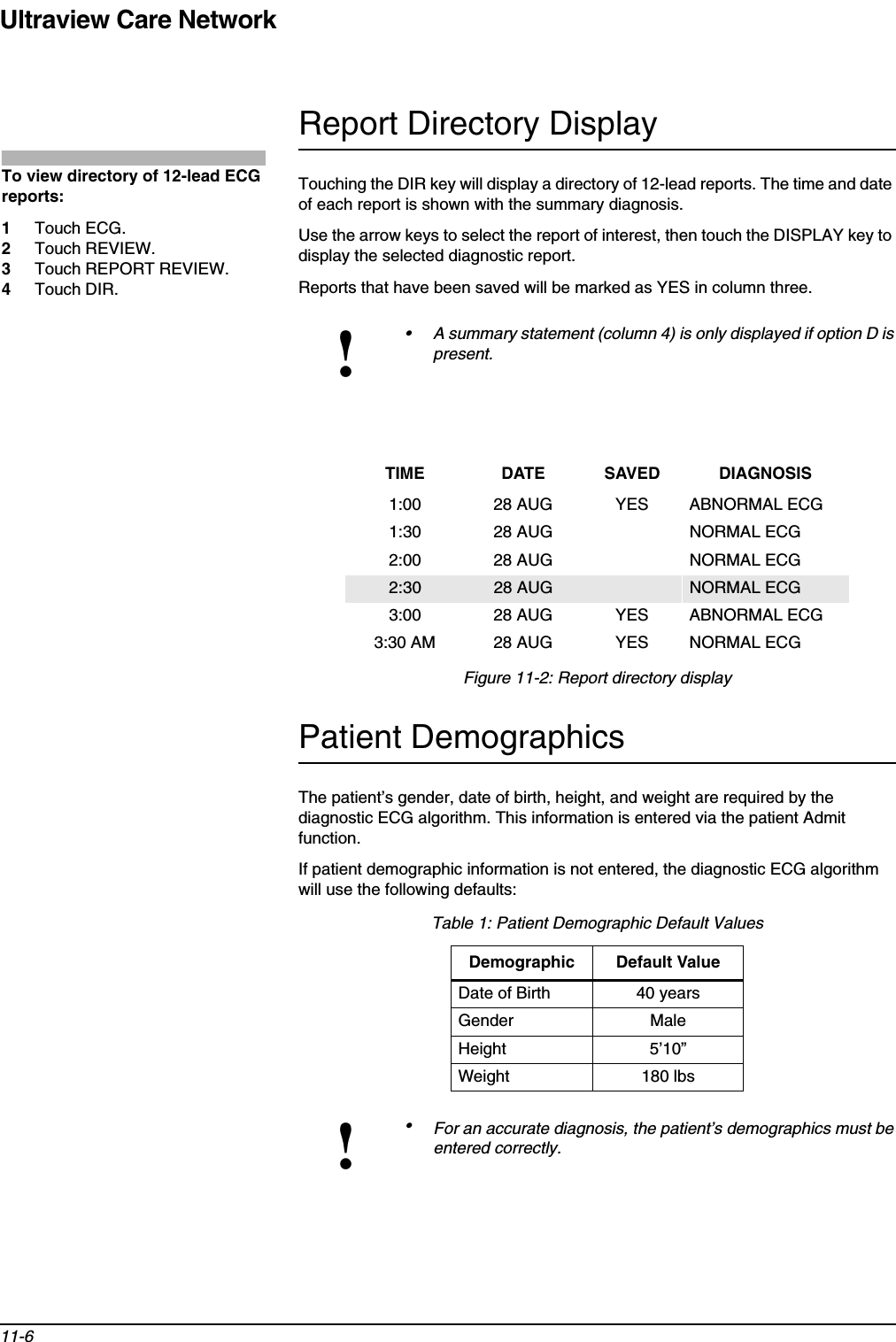 Ultraview Care Network11-6Report Directory DisplayTouching the DIR key will display a directory of 12-lead reports. The time and date of each report is shown with the summary diagnosis.Use the arrow keys to select the report of interest, then touch the DISPLAY key to display the selected diagnostic report. Reports that have been saved will be marked as YES in column three.Figure 11-2: Report directory displayPatient DemographicsThe patient’s gender, date of birth, height, and weight are required by the diagnostic ECG algorithm. This information is entered via the patient Admit function.If patient demographic information is not entered, the diagnostic ECG algorithm will use the following defaults:!• A summary statement (column 4) is only displayed if option D is present.TIME DATE SAVED DIAGNOSIS1:00 28 AUG YES ABNORMAL ECG1:30 28 AUG NORMAL ECG2:00 28 AUG NORMAL ECG2:30 28 AUG NORMAL ECG3:00 28 AUG YES ABNORMAL ECG3:30 AM 28 AUG YES NORMAL ECGTable 1: Patient Demographic Default ValuesDemographic Default ValueDate of Birth 40 yearsGender MaleHeight 5’10”Weight 180 lbs!•For an accurate diagnosis, the patient’s demographics must be entered correctly.To view directory of 12-lead ECG reports:1Touch ECG.2Touch REVIEW.3Touch REPORT REVIEW.4Touch DIR.