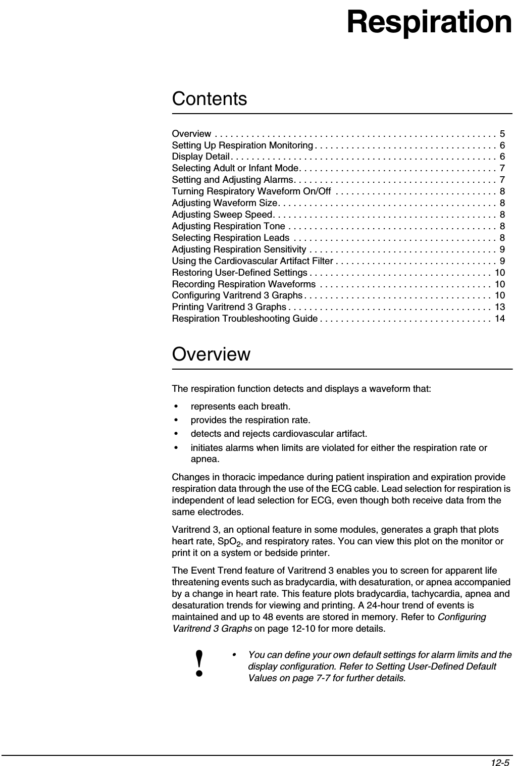 Contents12-5 Overview . . . . . . . . . . . . . . . . . . . . . . . . . . . . . . . . . . . . . . . . . . . . . . . . . . . . . . 5Setting Up Respiration Monitoring . . . . . . . . . . . . . . . . . . . . . . . . . . . . . . . . . . . 6Display Detail. . . . . . . . . . . . . . . . . . . . . . . . . . . . . . . . . . . . . . . . . . . . . . . . . . . 6Selecting Adult or Infant Mode. . . . . . . . . . . . . . . . . . . . . . . . . . . . . . . . . . . . . . 7Setting and Adjusting Alarms. . . . . . . . . . . . . . . . . . . . . . . . . . . . . . . . . . . . . . . 7Turning Respiratory Waveform On/Off  . . . . . . . . . . . . . . . . . . . . . . . . . . . . . . . 8Adjusting Waveform Size. . . . . . . . . . . . . . . . . . . . . . . . . . . . . . . . . . . . . . . . . . 8Adjusting Sweep Speed. . . . . . . . . . . . . . . . . . . . . . . . . . . . . . . . . . . . . . . . . . . 8Adjusting Respiration Tone . . . . . . . . . . . . . . . . . . . . . . . . . . . . . . . . . . . . . . . . 8Selecting Respiration Leads  . . . . . . . . . . . . . . . . . . . . . . . . . . . . . . . . . . . . . . . 8Adjusting Respiration Sensitivity . . . . . . . . . . . . . . . . . . . . . . . . . . . . . . . . . . . . 9Using the Cardiovascular Artifact Filter . . . . . . . . . . . . . . . . . . . . . . . . . . . . . . . 9Restoring User-Defined Settings . . . . . . . . . . . . . . . . . . . . . . . . . . . . . . . . . . . 10Recording Respiration Waveforms  . . . . . . . . . . . . . . . . . . . . . . . . . . . . . . . . .  10Configuring Varitrend 3 Graphs . . . . . . . . . . . . . . . . . . . . . . . . . . . . . . . . . . . .  10Printing Varitrend 3 Graphs . . . . . . . . . . . . . . . . . . . . . . . . . . . . . . . . . . . . . . .  13Respiration Troubleshooting Guide . . . . . . . . . . . . . . . . . . . . . . . . . . . . . . . . .  14RespirationOverviewThe respiration function detects and displays a waveform that:• represents each breath.• provides the respiration rate.• detects and rejects cardiovascular artifact. • initiates alarms when limits are violated for either the respiration rate or apnea.Changes in thoracic impedance during patient inspiration and expiration provide respiration data through the use of the ECG cable. Lead selection for respiration is independent of lead selection for ECG, even though both receive data from the same electrodes.Varitrend 3, an optional feature in some modules, generates a graph that plots heart rate, SpO2, and respiratory rates. You can view this plot on the monitor or print it on a system or bedside printer. The Event Trend feature of Varitrend 3 enables you to screen for apparent life threatening events such as bradycardia, with desaturation, or apnea accompanied by a change in heart rate. This feature plots bradycardia, tachycardia, apnea and desaturation trends for viewing and printing. A 24-hour trend of events is maintained and up to 48 events are stored in memory. Refer to Configuring Varitrend 3 Graphs on page 12-10 for more details.!• You can define your own default settings for alarm limits and the display configuration. Refer to Setting User-Defined Default Values on page 7-7 for further details.