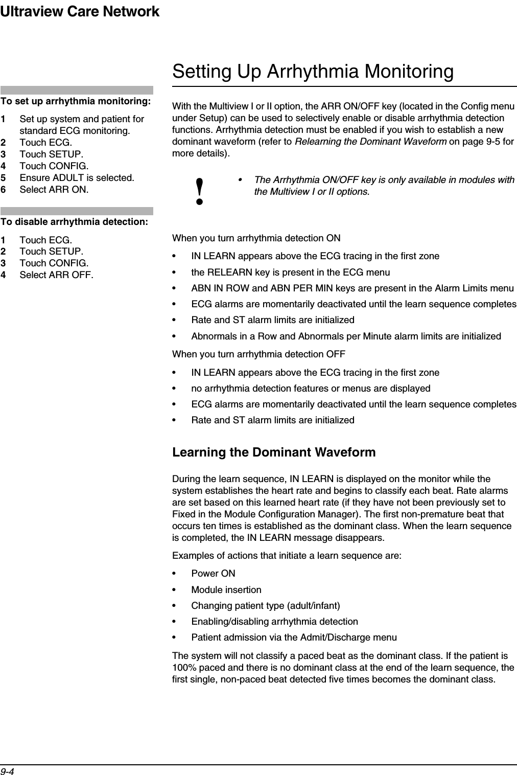 Ultraview Care Network9-4Setting Up Arrhythmia MonitoringWith the Multiview I or II option, the ARR ON/OFF key (located in the Config menu under Setup) can be used to selectively enable or disable arrhythmia detection functions. Arrhythmia detection must be enabled if you wish to establish a new dominant waveform (refer to Relearning the Dominant Waveform on page 9-5 for more details).When you turn arrhythmia detection ON• IN LEARN appears above the ECG tracing in the first zone• the RELEARN key is present in the ECG menu• ABN IN ROW and ABN PER MIN keys are present in the Alarm Limits menu• ECG alarms are momentarily deactivated until the learn sequence completes• Rate and ST alarm limits are initialized• Abnormals in a Row and Abnormals per Minute alarm limits are initializedWhen you turn arrhythmia detection OFF• IN LEARN appears above the ECG tracing in the first zone• no arrhythmia detection features or menus are displayed • ECG alarms are momentarily deactivated until the learn sequence completes• Rate and ST alarm limits are initializedLearning the Dominant WaveformDuring the learn sequence, IN LEARN is displayed on the monitor while the system establishes the heart rate and begins to classify each beat. Rate alarms are set based on this learned heart rate (if they have not been previously set to Fixed in the Module Configuration Manager). The first non-premature beat that occurs ten times is established as the dominant class. When the learn sequence is completed, the IN LEARN message disappears.Examples of actions that initiate a learn sequence are:• Power ON• Module insertion• Changing patient type (adult/infant)• Enabling/disabling arrhythmia detection• Patient admission via the Admit/Discharge menuThe system will not classify a paced beat as the dominant class. If the patient is 100% paced and there is no dominant class at the end of the learn sequence, the first single, non-paced beat detected five times becomes the dominant class.!• The Arrhythmia ON/OFF key is only available in modules with the Multiview I or II options.To set up arrhythmia monitoring:1Set up system and patient for standard ECG monitoring.2Touch ECG.3Touch SETUP.4Touch CONFIG.5Ensure ADULT is selected.6Select ARR ON.To disable arrhythmia detection:1Touch ECG.2Touch SETUP.3Touch CONFIG.4Select ARR OFF.