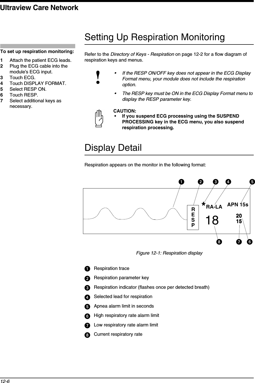 Ultraview Care Network12-6Setting Up Respiration MonitoringRefer to the Directory of Keys - Respiration on page 12-2 for a flow diagram of respiration keys and menus.Display DetailRespiration appears on the monitor in the following format:Figure 12-1: Respiration displayᕡRespiration traceᕢRespiration parameter keyᕣRespiration indicator (flashes once per detected breath)ᕤSelected lead for respirationᕥApnea alarm limit in secondsᕦHigh respiratory rate alarm limitᕧLow respiratory rate alarm limitᕨCurrent respiratory rate!• If the RESP ON/OFF key does not appear in the ECG Display Format menu, your module does not include the respiration option.• The RESP key must be ON in the ECG Display Format menu to display the RESP parameter key.CAUTION:• If you suspend ECG processing using the SUSPEND PROCESSING key in the ECG menu, you also suspend respiration processing.To set up respiration monitoring:1Attach the patient ECG leads.2Plug the ECG cable into the module’s ECG input.3Touch ECG.4Touch DISPLAY FORMAT. 5Select RESP ON.6Touch RESP.7Select additional keys as necessary.RESPAPN 15sRA-LA2015*18 2015ᕡᕢᕣᕤ ᕥᕦᕧᕨ