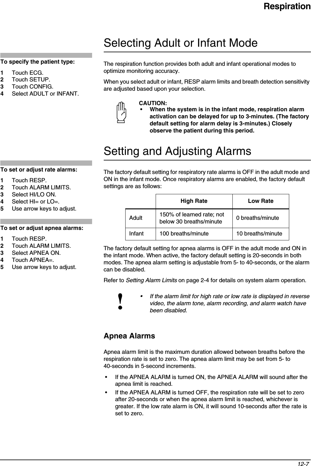 Respiration12-7 Selecting Adult or Infant ModeThe respiration function provides both adult and infant operational modes to optimize monitoring accuracy.When you select adult or infant, RESP alarm limits and breath detection sensitivity are adjusted based upon your selection.Setting and Adjusting AlarmsThe factory default setting for respiratory rate alarms is OFF in the adult mode and ON in the infant mode. Once respiratory alarms are enabled, the factory default settings are as follows: The factory default setting for apnea alarms is OFF in the adult mode and ON in the infant mode. When active, the factory default setting is 20-seconds in both modes. The apnea alarm setting is adjustable from 5- to 40-seconds, or the alarm can be disabled.Refer to Setting Alarm Limits on page 2-4 for details on system alarm operation.Apnea AlarmsApnea alarm limit is the maximum duration allowed between breaths before the respiration rate is set to zero. The apnea alarm limit may be set from 5- to 40-seconds in 5-second increments.• If the APNEA ALARM is turned ON, the APNEA ALARM will sound after the apnea limit is reached.• If the APNEA ALARM is turned OFF, the respiration rate will be set to zero after 20-seconds or when the apnea alarm limit is reached, whichever is greater. If the low rate alarm is ON, it will sound 10-seconds after the rate is set to zero.CAUTION:• When the system is in the infant mode, respiration alarm activation can be delayed for up to 3-minutes. (The factory default setting for alarm delay is 3-minutes.) Closely observe the patient during this period.High Rate Low RateAdult 150% of learned rate; not below 30 breaths/minute 0 breaths/minuteInfant 100 breaths/minute 10 breaths/minute!• If the alarm limit for high rate or low rate is displayed in reverse video, the alarm tone, alarm recording, and alarm watch have been disabled.To specify the patient type:1Touch ECG.2Touch SETUP.3Touch CONFIG.4Select ADULT or INFANT.To set or adjust rate alarms:1Touch RESP.2Touch ALARM LIMITS.3Select HI/LO ON.4Select HI= or LO=.5Use arrow keys to adjust.To set or adjust apnea alarms:1Touch RESP.2Touch ALARM LIMITS. 3Select APNEA ON.4Touch APNEA=.5Use arrow keys to adjust.