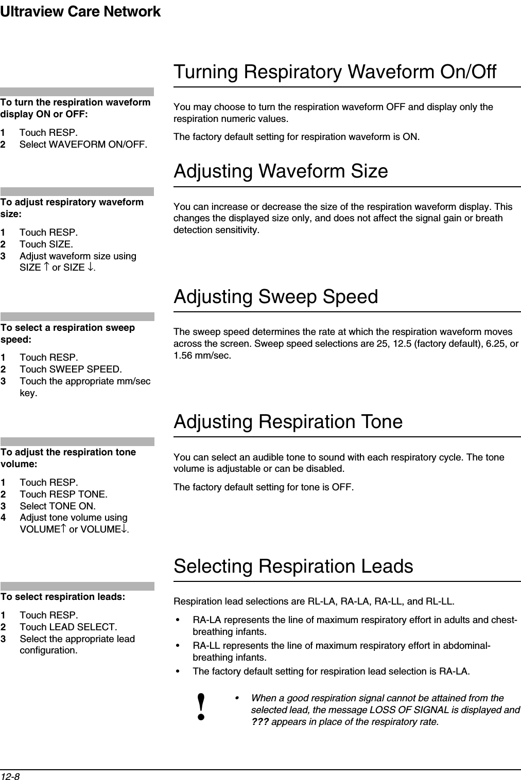 Ultraview Care Network12-8Turning Respiratory Waveform On/OffYou may choose to turn the respiration waveform OFF and display only the respiration numeric values.The factory default setting for respiration waveform is ON.Adjusting Waveform SizeYou can increase or decrease the size of the respiration waveform display. This changes the displayed size only, and does not affect the signal gain or breath detection sensitivity. Adjusting Sweep SpeedThe sweep speed determines the rate at which the respiration waveform moves across the screen. Sweep speed selections are 25, 12.5 (factory default), 6.25, or 1.56 mm/sec.Adjusting Respiration ToneYou can select an audible tone to sound with each respiratory cycle. The tone volume is adjustable or can be disabled.The factory default setting for tone is OFF.Selecting Respiration LeadsRespiration lead selections are RL-LA, RA-LA, RA-LL, and RL-LL.• RA-LA represents the line of maximum respiratory effort in adults and chest-breathing infants.• RA-LL represents the line of maximum respiratory effort in abdominal-breathing infants.• The factory default setting for respiration lead selection is RA-LA.!• When a good respiration signal cannot be attained from the selected lead, the message LOSS OF SIGNAL is displayed and ??? appears in place of the respiratory rate. To turn the respiration waveform display ON or OFF: 1Touch RESP.2Select WAVEFORM ON/OFF.To adjust respiratory waveform size: 1Touch RESP. 2Touch SIZE.3Adjust waveform size using SIZE ↑ or SIZE ↓.To select a respiration sweep speed:1Touch RESP. 2Touch SWEEP SPEED. 3Touch the appropriate mm/sec key.To adjust the respiration tone volume: 1Touch RESP.2Touch RESP TONE.3Select TONE ON.4Adjust tone volume using VOLUME↑ or VOLUME↓.To select respiration leads:1Touch RESP.2Touch LEAD SELECT.3Select the appropriate lead configuration.