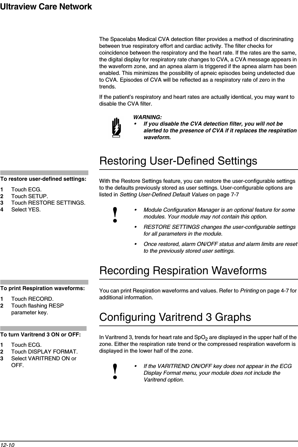 Ultraview Care Network12-10The Spacelabs Medical CVA detection filter provides a method of discriminating between true respiratory effort and cardiac activity. The filter checks for coincidence between the respiratory and the heart rate. If the rates are the same, the digital display for respiratory rate changes to CVA, a CVA message appears in the waveform zone, and an apnea alarm is triggered if the apnea alarm has been enabled. This minimizes the possibility of apneic episodes being undetected due to CVA. Episodes of CVA will be reflected as a respiratory rate of zero in the trends.If the patient’s respiratory and heart rates are actually identical, you may want to disable the CVA filter.Restoring User-Defined SettingsWith the Restore Settings feature, you can restore the user-configurable settings to the defaults previously stored as user settings. User-configurable options are listed in Setting User-Defined Default Values on page 7-7Recording Respiration WaveformsYou can print Respiration waveforms and values. Refer to Printing on page 4-7 for additional information.Configuring Varitrend 3 GraphsIn Varitrend 3, trends for heart rate and SpO2 are displayed in the upper half of the zone. Either the respiration rate trend or the compressed respiration waveform is displayed in the lower half of the zone.WARNING:• If you disable the CVA detection filter, you will not be alerted to the presence of CVA if it replaces the respiration waveform.!• Module Configuration Manager is an optional feature for some modules. Your module may not contain this option.• RESTORE SETTINGS changes the user-configurable settings for all parameters in the module.• Once restored, alarm ON/OFF status and alarm limits are reset to the previously stored user settings.!• If the VARITREND ON/OFF key does not appear in the ECG Display Format menu, your module does not include the Varitrend option.To restore user-defined settings:1Touch ECG.2Touch SETUP.3Touch RESTORE SETTINGS.4Select YES.To print Respiration waveforms:1Touch RECORD.2Touch flashing RESP parameter key.To turn Varitrend 3 ON or OFF:1Touch ECG. 2Touch DISPLAY FORMAT. 3Select VARITREND ON or OFF.