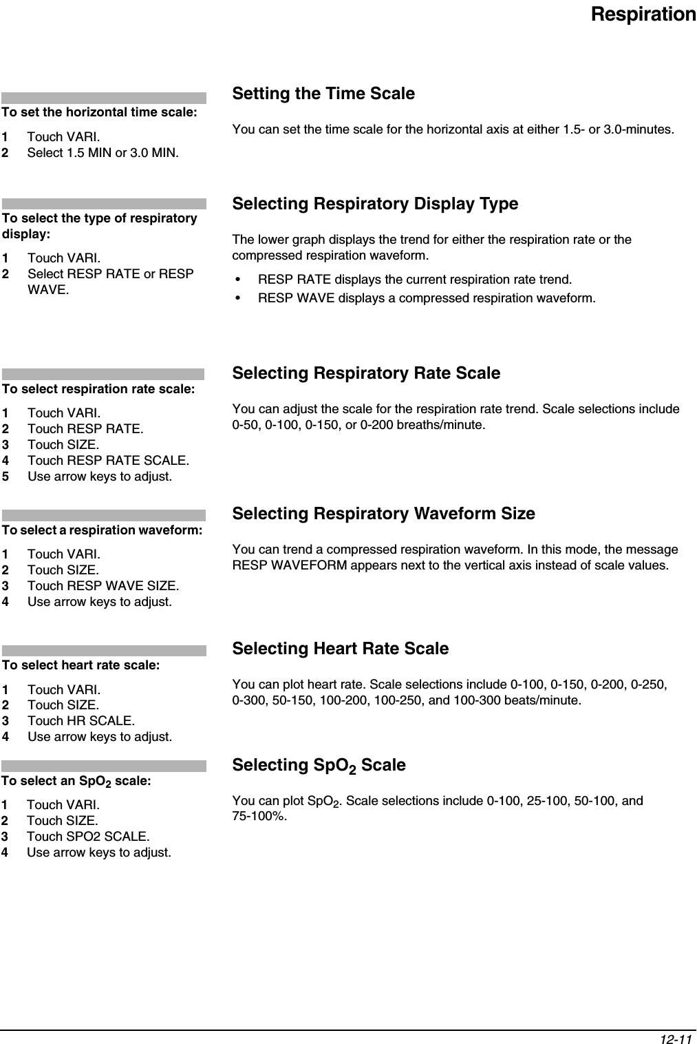 Respiration12-11 Setting the Time ScaleYou can set the time scale for the horizontal axis at either 1.5- or 3.0-minutes.Selecting Respiratory Display TypeThe lower graph displays the trend for either the respiration rate or the compressed respiration waveform.• RESP RATE displays the current respiration rate trend.• RESP WAVE displays a compressed respiration waveform.Selecting Respiratory Rate ScaleYou can adjust the scale for the respiration rate trend. Scale selections include 0-50, 0-100, 0-150, or 0-200 breaths/minute.Selecting Respiratory Waveform SizeYou can trend a compressed respiration waveform. In this mode, the message RESP WAVEFORM appears next to the vertical axis instead of scale values.Selecting Heart Rate ScaleYou can plot heart rate. Scale selections include 0-100, 0-150, 0-200, 0-250, 0-300, 50-150, 100-200, 100-250, and 100-300 beats/minute.Selecting SpO2 ScaleYou can plot SpO2. Scale selections include 0-100, 25-100, 50-100, and 75-100%.To set the horizontal time scale:1Touch VARI.2Select 1.5 MIN or 3.0 MIN.To select the type of respiratory display:1Touch VARI.2Select RESP RATE or RESP WAVE.To select respiration rate scale:1Touch VARI.2Touch RESP RATE.3Touch SIZE.4Touch RESP RATE SCALE.5Use arrow keys to adjust.To select a respiration waveform: 1Touch VARI.2Touch SIZE.3Touch RESP WAVE SIZE.4Use arrow keys to adjust.To select heart rate scale: 1Touch VARI.2Touch SIZE.3Touch HR SCALE. 4Use arrow keys to adjust.To select an SpO2 scale: 1Touch VARI.2Touch SIZE.3Touch SPO2 SCALE. 4Use arrow keys to adjust.