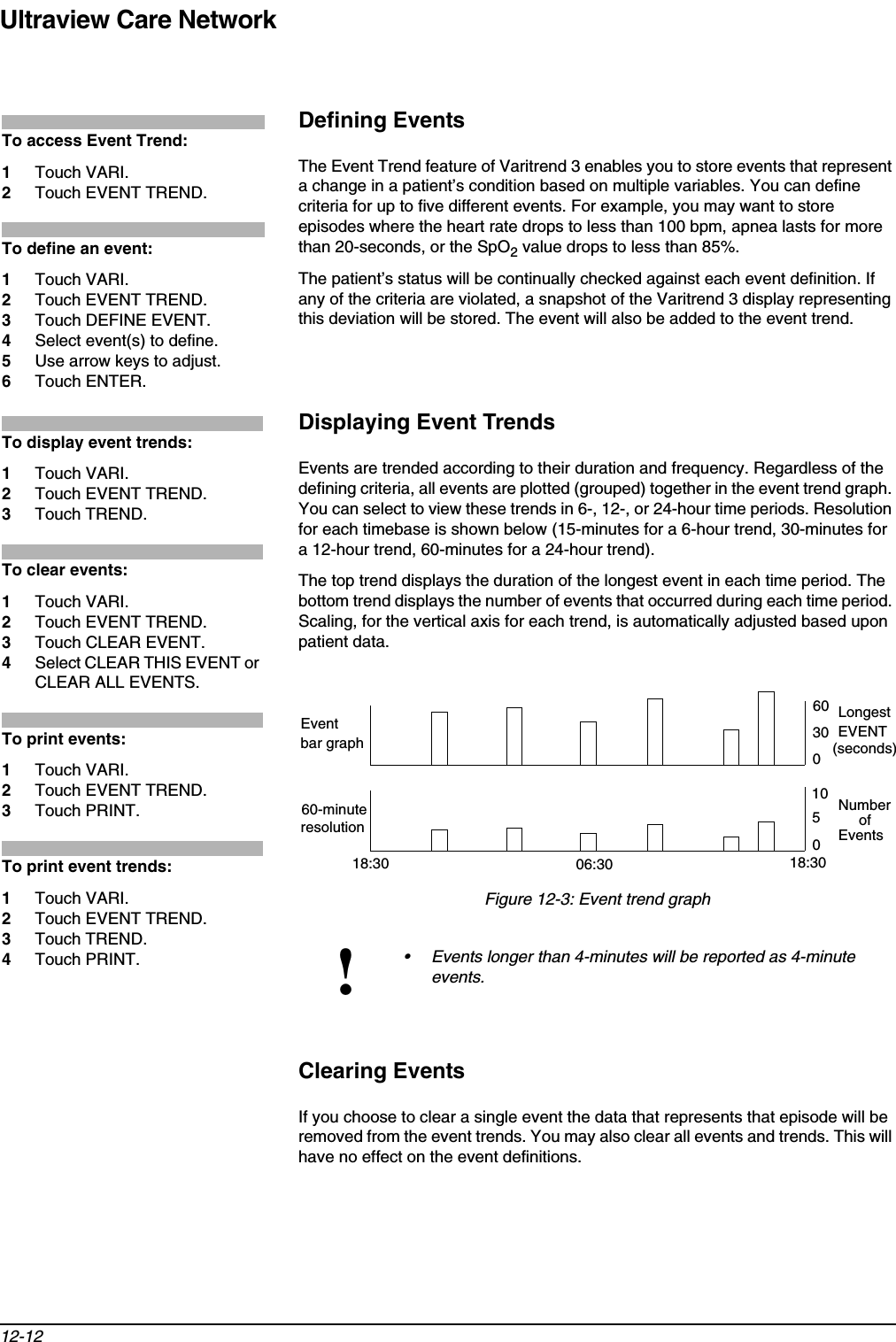 Ultraview Care Network12-12Defining EventsThe Event Trend feature of Varitrend 3 enables you to store events that represent a change in a patient’s condition based on multiple variables. You can define criteria for up to five different events. For example, you may want to store episodes where the heart rate drops to less than 100 bpm, apnea lasts for more than 20-seconds, or the SpO2 value drops to less than 85%.The patient’s status will be continually checked against each event definition. If any of the criteria are violated, a snapshot of the Varitrend 3 display representing this deviation will be stored. The event will also be added to the event trend.Displaying Event TrendsEvents are trended according to their duration and frequency. Regardless of the defining criteria, all events are plotted (grouped) together in the event trend graph. You can select to view these trends in 6-, 12-, or 24-hour time periods. Resolution for each timebase is shown below (15-minutes for a 6-hour trend, 30-minutes for a 12-hour trend, 60-minutes for a 24-hour trend).The top trend displays the duration of the longest event in each time period. The bottom trend displays the number of events that occurred during each time period. Scaling, for the vertical axis for each trend, is automatically adjusted based upon patient data.Figure 12-3: Event trend graphClearing EventsIf you choose to clear a single event the data that represents that episode will be removed from the event trends. You may also clear all events and trends. This will have no effect on the event definitions.!• Events longer than 4-minutes will be reported as 4-minute events.To access Event Trend: 1Touch VARI.2Touch EVENT TREND.To define an event: 1Touch VARI. 2Touch EVENT TREND.3Touch DEFINE EVENT. 4Select event(s) to define.5Use arrow keys to adjust.6Touch ENTER.To display event trends: 1Touch VARI.2Touch EVENT TREND.3Touch TREND.To clear events: 1Touch VARI.2Touch EVENT TREND.3Touch CLEAR EVENT.4Select CLEAR THIS EVENT or CLEAR ALL EVENTS.To print events: 1Touch VARI.2Touch EVENT TREND.3Touch PRINT.To print event trends: 1Touch VARI.2Touch EVENT TREND.3Touch TREND.4Touch PRINT.6030018:30 06:30 18:30Eventbar graph105060-minuteresolutionLongestEVENT(seconds)Number     ofEvents