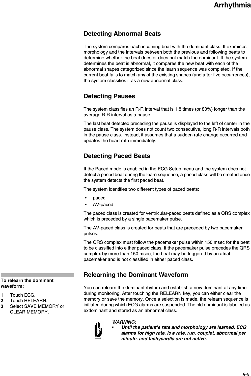 Arrhythmia9-5 Detecting Abnormal BeatsThe system compares each incoming beat with the dominant class. It examines morphology and the intervals between both the previous and following beats to determine whether the beat does or does not match the dominant. If the system determines the beat is abnormal, it compares the new beat with each of the abnormal shapes categorized since the learn sequence was completed. If the current beat fails to match any of the existing shapes (and after five occurrences), the system classifies it as a new abnormal class.Detecting PausesThe system classifies an R-R interval that is 1.8 times (or 80%) longer than the average R-R interval as a pause.The last beat detected preceding the pause is displayed to the left of center in the pause class. The system does not count two consecutive, long R-R intervals both in the pause class. Instead, it assumes that a sudden rate change occurred and updates the heart rate immediately.Detecting Paced BeatsIf the Paced mode is enabled in the ECG Setup menu and the system does not detect a paced beat during the learn sequence, a paced class will be created once the system detects the first paced beat.The system identifies two different types of paced beats:•paced• AV-pacedThe paced class is created for ventricular-paced beats defined as a QRS complex which is preceded by a single pacemaker pulse.The AV-paced class is created for beats that are preceded by two pacemaker pulses.The QRS complex must follow the pacemaker pulse within 150 msec for the beat to be classified into either paced class. If the pacemaker pulse precedes the QRS complex by more than 150 msec, the beat may be triggered by an atrial pacemaker and is not classified in either paced class.Relearning the Dominant WaveformYou can relearn the dominant rhythm and establish a new dominant at any time during monitoring. After touching the RELEARN key, you can either clear the memory or save the memory. Once a selection is made, the relearn sequence is initiated during which ECG alarms are suspended. The old dominant is labeled as exdominant and stored as an abnormal class.WARNING:• Until the patient’s rate and morphology are learned, ECG alarms for high rate, low rate, run, couplet, abnormal per minute, and tachycardia are not active.To relearn the dominant waveform:1Touch ECG.2Touch RELEARN.3Select SAVE MEMORY or CLEAR MEMORY.