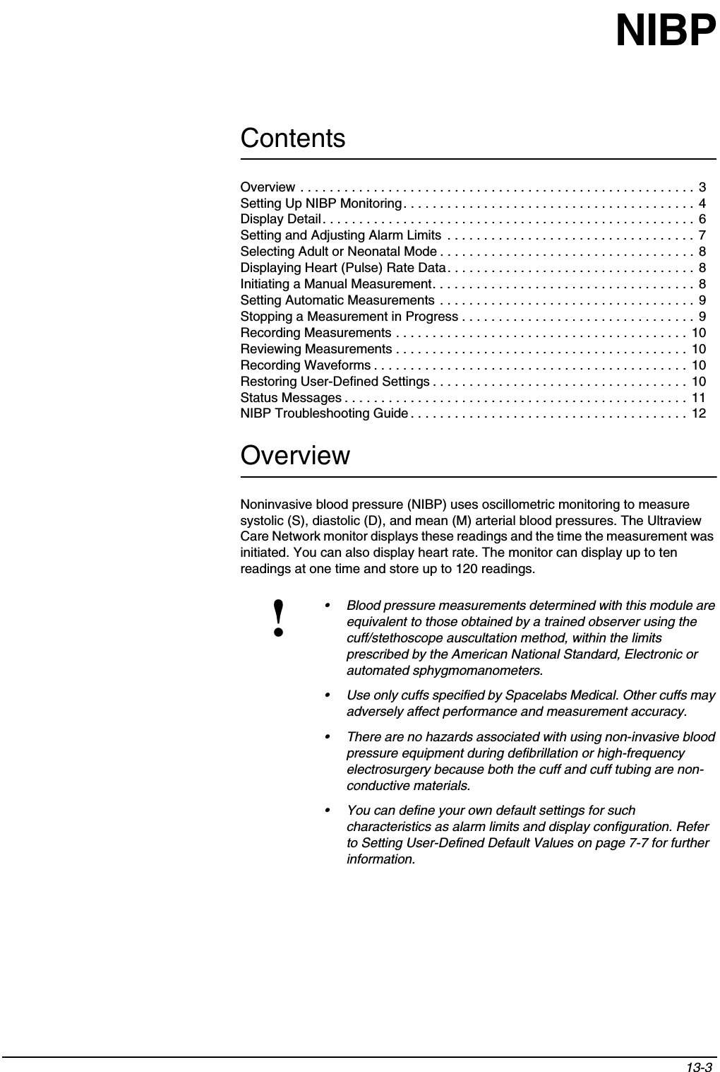 Contents13-3 Overview . . . . . . . . . . . . . . . . . . . . . . . . . . . . . . . . . . . . . . . . . . . . . . . . . . . . . . 3Setting Up NIBP Monitoring. . . . . . . . . . . . . . . . . . . . . . . . . . . . . . . . . . . . . . . . 4Display Detail. . . . . . . . . . . . . . . . . . . . . . . . . . . . . . . . . . . . . . . . . . . . . . . . . . . 6Setting and Adjusting Alarm Limits  . . . . . . . . . . . . . . . . . . . . . . . . . . . . . . . . . . 7Selecting Adult or Neonatal Mode . . . . . . . . . . . . . . . . . . . . . . . . . . . . . . . . . . . 8Displaying Heart (Pulse) Rate Data. . . . . . . . . . . . . . . . . . . . . . . . . . . . . . . . . . 8Initiating a Manual Measurement. . . . . . . . . . . . . . . . . . . . . . . . . . . . . . . . . . . . 8Setting Automatic Measurements . . . . . . . . . . . . . . . . . . . . . . . . . . . . . . . . . . . 9Stopping a Measurement in Progress . . . . . . . . . . . . . . . . . . . . . . . . . . . . . . . .  9Recording Measurements . . . . . . . . . . . . . . . . . . . . . . . . . . . . . . . . . . . . . . . .  10Reviewing Measurements . . . . . . . . . . . . . . . . . . . . . . . . . . . . . . . . . . . . . . . . 10Recording Waveforms . . . . . . . . . . . . . . . . . . . . . . . . . . . . . . . . . . . . . . . . . . .  10Restoring User-Defined Settings . . . . . . . . . . . . . . . . . . . . . . . . . . . . . . . . . . . 10Status Messages . . . . . . . . . . . . . . . . . . . . . . . . . . . . . . . . . . . . . . . . . . . . . . .  11NIBP Troubleshooting Guide . . . . . . . . . . . . . . . . . . . . . . . . . . . . . . . . . . . . . .  12NIBPOverviewNoninvasive blood pressure (NIBP) uses oscillometric monitoring to measure systolic (S), diastolic (D), and mean (M) arterial blood pressures. The Ultraview Care Network monitor displays these readings and the time the measurement was initiated. You can also display heart rate. The monitor can display up to ten readings at one time and store up to 120 readings.!• Blood pressure measurements determined with this module are equivalent to those obtained by a trained observer using the cuff/stethoscope auscultation method, within the limits prescribed by the American National Standard, Electronic or automated sphygmomanometers.• Use only cuffs specified by Spacelabs Medical. Other cuffs may adversely affect performance and measurement accuracy.• There are no hazards associated with using non-invasive blood pressure equipment during defibrillation or high-frequency electrosurgery because both the cuff and cuff tubing are non-conductive materials.• You can define your own default settings for such characteristics as alarm limits and display configuration. Refer to Setting User-Defined Default Values on page 7-7 for further information.