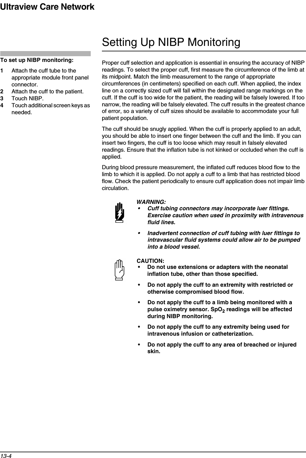 Ultraview Care Network13-4Setting Up NIBP MonitoringProper cuff selection and application is essential in ensuring the accuracy of NIBP readings. To select the proper cuff, first measure the circumference of the limb at its midpoint. Match the limb measurement to the range of appropriate circumferences (in centimeters) specified on each cuff. When applied, the index line on a correctly sized cuff will fall within the designated range markings on the cuff. If the cuff is too wide for the patient, the reading will be falsely lowered. If too narrow, the reading will be falsely elevated. The cuff results in the greatest chance of error, so a variety of cuff sizes should be available to accommodate your full patient population.The cuff should be snugly applied. When the cuff is properly applied to an adult, you should be able to insert one finger between the cuff and the limb. If you can insert two fingers, the cuff is too loose which may result in falsely elevated readings. Ensure that the inflation tube is not kinked or occluded when the cuff is applied.During blood pressure measurement, the inflated cuff reduces blood flow to the limb to which it is applied. Do not apply a cuff to a limb that has restricted blood flow. Check the patient periodically to ensure cuff application does not impair limb circulation.WARNING:• Cuff tubing connectors may incorporate luer fittings. Exercise caution when used in proximity with intravenous fluid lines.• Inadvertent connection of cuff tubing with luer fittings to intravascular fluid systems could allow air to be pumped into a blood vessel.CAUTION:• Do not use extensions or adapters with the neonatal inflation tube, other than those specified. • Do not apply the cuff to an extremity with restricted or otherwise compromised blood flow.• Do not apply the cuff to a limb being monitored with a pulse oximetry sensor. SpO2 readings will be affected during NIBP monitoring.• Do not apply the cuff to any extremity being used for intravenous infusion or catheterization.• Do not apply the cuff to any area of breached or injured skin.To set up NIBP monitoring:1Attach the cuff tube to the appropriate module front panel connector.2Attach the cuff to the patient.3Touch NIBP.4Touch additional screen keys as needed.