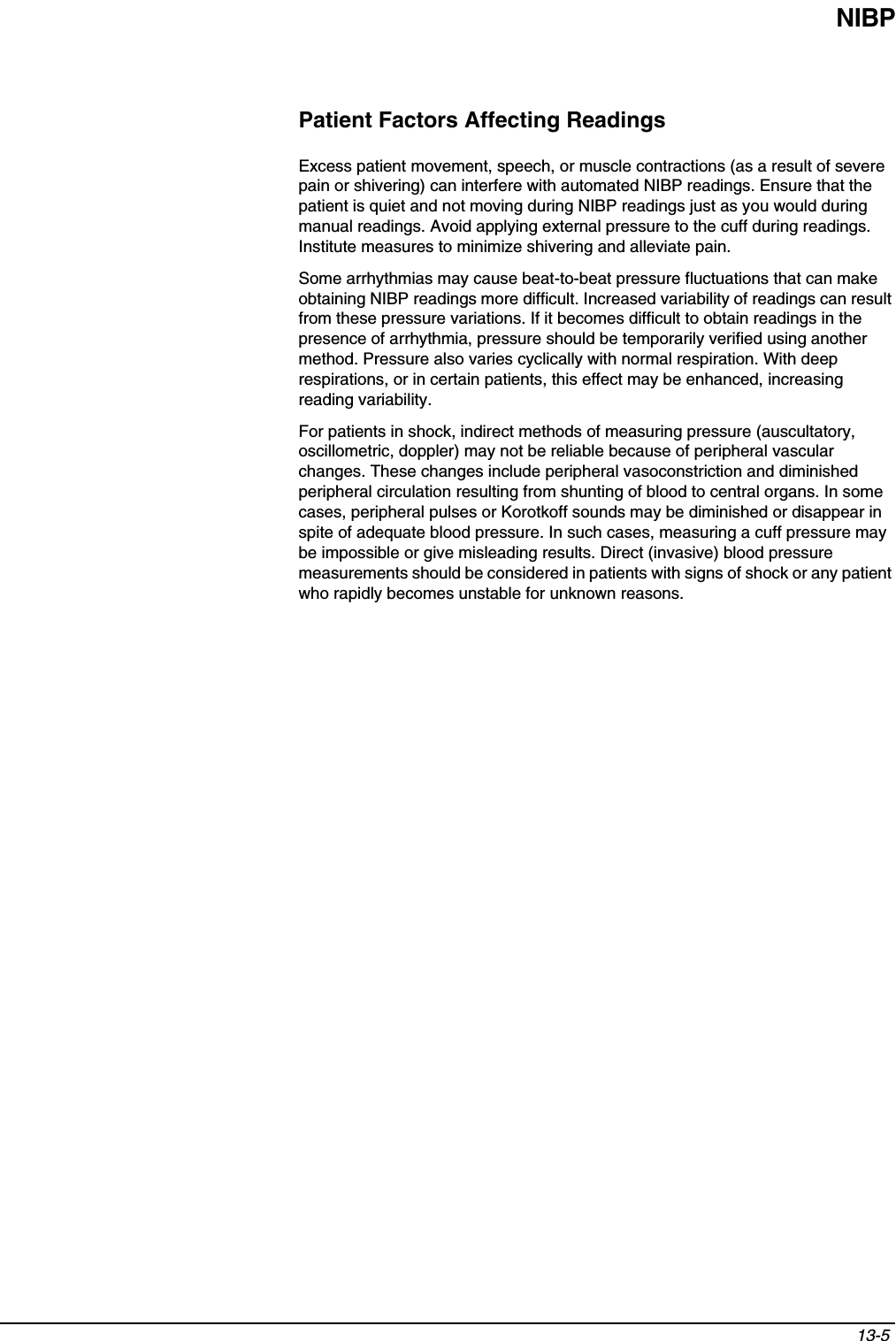 NIBP13-5 Patient Factors Affecting ReadingsExcess patient movement, speech, or muscle contractions (as a result of severe pain or shivering) can interfere with automated NIBP readings. Ensure that the patient is quiet and not moving during NIBP readings just as you would during manual readings. Avoid applying external pressure to the cuff during readings. Institute measures to minimize shivering and alleviate pain.Some arrhythmias may cause beat-to-beat pressure fluctuations that can make obtaining NIBP readings more difficult. Increased variability of readings can result from these pressure variations. If it becomes difficult to obtain readings in the presence of arrhythmia, pressure should be temporarily verified using another method. Pressure also varies cyclically with normal respiration. With deep respirations, or in certain patients, this effect may be enhanced, increasing reading variability.For patients in shock, indirect methods of measuring pressure (auscultatory, oscillometric, doppler) may not be reliable because of peripheral vascular changes. These changes include peripheral vasoconstriction and diminished peripheral circulation resulting from shunting of blood to central organs. In some cases, peripheral pulses or Korotkoff sounds may be diminished or disappear in spite of adequate blood pressure. In such cases, measuring a cuff pressure may be impossible or give misleading results. Direct (invasive) blood pressure measurements should be considered in patients with signs of shock or any patient who rapidly becomes unstable for unknown reasons.