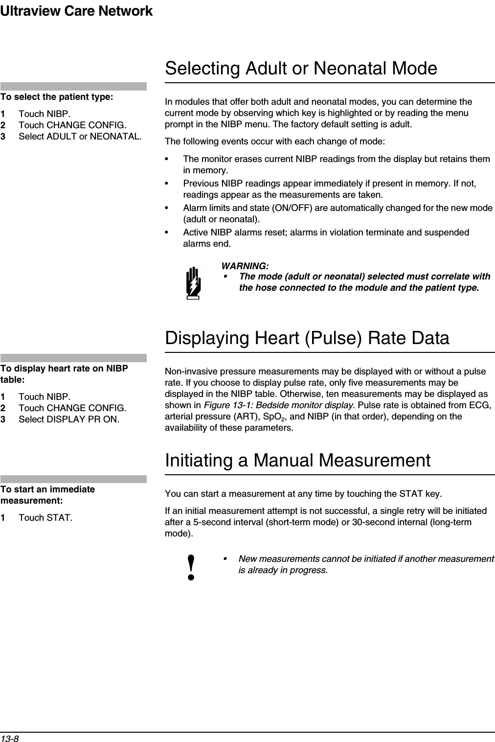 Ultraview Care Network13-8Selecting Adult or Neonatal ModeIn modules that offer both adult and neonatal modes, you can determine the current mode by observing which key is highlighted or by reading the menu prompt in the NIBP menu. The factory default setting is adult.The following events occur with each change of mode:• The monitor erases current NIBP readings from the display but retains them in memory.• Previous NIBP readings appear immediately if present in memory. If not, readings appear as the measurements are taken.• Alarm limits and state (ON/OFF) are automatically changed for the new mode (adult or neonatal).• Active NIBP alarms reset; alarms in violation terminate and suspended alarms end.Displaying Heart (Pulse) Rate DataNon-invasive pressure measurements may be displayed with or without a pulse rate. If you choose to display pulse rate, only five measurements may be displayed in the NIBP table. Otherwise, ten measurements may be displayed as shown in Figure 13-1: Bedside monitor display. Pulse rate is obtained from ECG, arterial pressure (ART), SpO2, and NIBP (in that order), depending on the availability of these parameters.Initiating a Manual MeasurementYou can start a measurement at any time by touching the STAT key.If an initial measurement attempt is not successful, a single retry will be initiated after a 5-second interval (short-term mode) or 30-second internal (long-term mode). WARNING:• The mode (adult or neonatal) selected must correlate with the hose connected to the module and the patient type.!• New measurements cannot be initiated if another measurement is already in progress.To select the patient type:1Touch NIBP.2Touch CHANGE CONFIG. 3Select ADULT or NEONATAL.To display heart rate on NIBP table:1Touch NIBP.2Touch CHANGE CONFIG.3Select DISPLAY PR ON.To start an immediate measurement: 1Touch STAT.