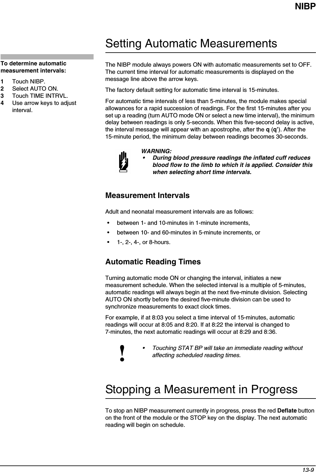 NIBP13-9 Setting Automatic MeasurementsThe NIBP module always powers ON with automatic measurements set to OFF. The current time interval for automatic measurements is displayed on the message line above the arrow keys.The factory default setting for automatic time interval is 15-minutes. For automatic time intervals of less than 5-minutes, the module makes special allowances for a rapid succession of readings. For the first 15-minutes after you set up a reading (turn AUTO mode ON or select a new time interval), the minimum delay between readings is only 5-seconds. When this five-second delay is active, the interval message will appear with an apostrophe, after the q (q’). After the 15-minute period, the minimum delay between readings becomes 30-seconds.Measurement IntervalsAdult and neonatal measurement intervals are as follows:• between 1- and 10-minutes in 1-minute increments,• between 10- and 60-minutes in 5-minute increments, or• 1-, 2-, 4-, or 8-hours.Automatic Reading TimesTurning automatic mode ON or changing the interval, initiates a new measurement schedule. When the selected interval is a multiple of 5-minutes, automatic readings will always begin at the next five-minute division. Selecting AUTO ON shortly before the desired five-minute division can be used to synchronize measurements to exact clock times.For example, if at 8:03 you select a time interval of 15-minutes, automatic readings will occur at 8:05 and 8:20. If at 8:22 the interval is changed to 7-minutes, the next automatic readings will occur at 8:29 and 8:36.Stopping a Measurement in ProgressTo stop an NIBP measurement currently in progress, press the red Deflate button on the front of the module or the STOP key on the display. The next automatic reading will begin on schedule.WARNING:• During blood pressure readings the inflated cuff reduces blood flow to the limb to which it is applied. Consider this when selecting short time intervals.!• Touching STAT BP will take an immediate reading without affecting scheduled reading times.To determine automatic measurement intervals:1Touch NIBP.2Select AUTO ON.3Touch TIME INTRVL.4Use arrow keys to adjust interval.