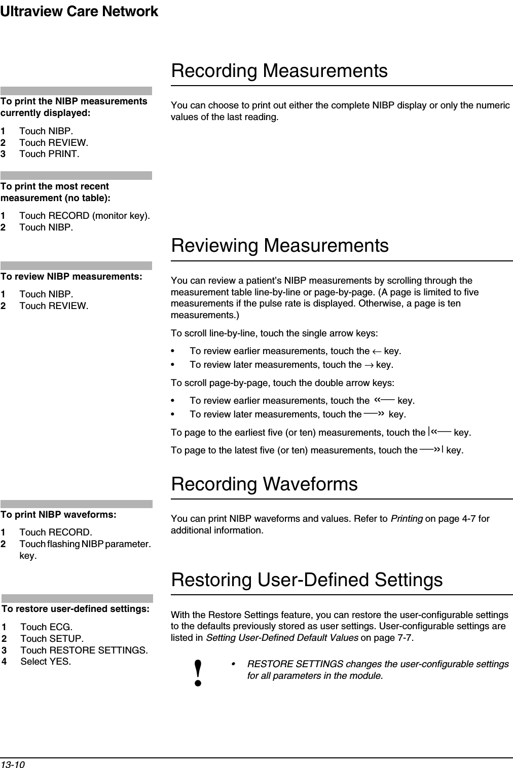 Ultraview Care Network13-10Recording MeasurementsYou can choose to print out either the complete NIBP display or only the numeric values of the last reading. Reviewing MeasurementsYou can review a patient’s NIBP measurements by scrolling through the measurement table line-by-line or page-by-page. (A page is limited to five measurements if the pulse rate is displayed. Otherwise, a page is ten measurements.)To scroll line-by-line, touch the single arrow keys: • To review earlier measurements, touch the ← key. • To review later measurements, touch the → key.To scroll page-by-page, touch the double arrow keys:• To review earlier measurements, touch the «key.• To review later measurements, touch the »key.To page to the earliest five (or ten) measurements, touch the |« key.To page to the latest five (or ten) measurements, touch the »|key.Recording WaveformsYou can print NIBP waveforms and values. Refer to Printing on page 4-7 for additional information.Restoring User-Defined SettingsWith the Restore Settings feature, you can restore the user-configurable settings to the defaults previously stored as user settings. User-configurable settings are listed in Setting User-Defined Default Values on page 7-7.!• RESTORE SETTINGS changes the user-configurable settings for all parameters in the module.To print the NIBP measurements currently displayed:1Touch NIBP.2Touch REVIEW.3Touch PRINT.To print the most recent measurement (no table):1Touch RECORD (monitor key).2Touch NIBP.To review NIBP measurements: 1Touch NIBP.2Touch REVIEW.To print NIBP waveforms:1Touch RECORD.2Touch flashing NIBP parameter. key.To restore user-defined settings:1Touch ECG.2Touch SETUP.3Touch RESTORE SETTINGS.4Select YES.