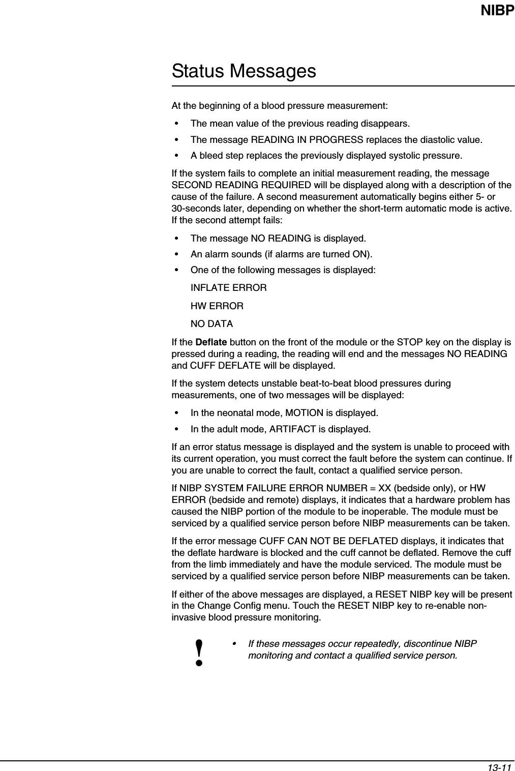 NIBP13-11 Status MessagesAt the beginning of a blood pressure measurement:• The mean value of the previous reading disappears.• The message READING IN PROGRESS replaces the diastolic value.• A bleed step replaces the previously displayed systolic pressure.If the system fails to complete an initial measurement reading, the message SECOND READING REQUIRED will be displayed along with a description of the cause of the failure. A second measurement automatically begins either 5- or 30-seconds later, depending on whether the short-term automatic mode is active. If the second attempt fails:• The message NO READING is displayed.• An alarm sounds (if alarms are turned ON).• One of the following messages is displayed:INFLATE ERRORHW ERRORNO DATAIf the Deflate button on the front of the module or the STOP key on the display is pressed during a reading, the reading will end and the messages NO READING and CUFF DEFLATE will be displayed.If the system detects unstable beat-to-beat blood pressures during measurements, one of two messages will be displayed:• In the neonatal mode, MOTION is displayed.• In the adult mode, ARTIFACT is displayed.If an error status message is displayed and the system is unable to proceed with its current operation, you must correct the fault before the system can continue. If you are unable to correct the fault, contact a qualified service person.If NIBP SYSTEM FAILURE ERROR NUMBER = XX (bedside only), or HW ERROR (bedside and remote) displays, it indicates that a hardware problem has caused the NIBP portion of the module to be inoperable. The module must be serviced by a qualified service person before NIBP measurements can be taken. If the error message CUFF CAN NOT BE DEFLATED displays, it indicates that the deflate hardware is blocked and the cuff cannot be deflated. Remove the cuff from the limb immediately and have the module serviced. The module must be serviced by a qualified service person before NIBP measurements can be taken.If either of the above messages are displayed, a RESET NIBP key will be present in the Change Config menu. Touch the RESET NIBP key to re-enable non-invasive blood pressure monitoring. !• If these messages occur repeatedly, discontinue NIBP monitoring and contact a qualified service person.