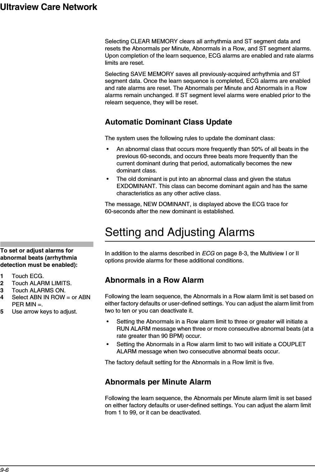 Ultraview Care Network9-6Selecting CLEAR MEMORY clears all arrhythmia and ST segment data and resets the Abnormals per Minute, Abnormals in a Row, and ST segment alarms. Upon completion of the learn sequence, ECG alarms are enabled and rate alarms limits are reset.Selecting SAVE MEMORY saves all previously-acquired arrhythmia and ST segment data. Once the learn sequence is completed, ECG alarms are enabled and rate alarms are reset. The Abnormals per Minute and Abnormals in a Row alarms remain unchanged. If ST segment level alarms were enabled prior to the relearn sequence, they will be reset.Automatic Dominant Class UpdateThe system uses the following rules to update the dominant class:• An abnormal class that occurs more frequently than 50% of all beats in the previous 60-seconds, and occurs three beats more frequently than the current dominant during that period, automatically becomes the new dominant class.• The old dominant is put into an abnormal class and given the status EXDOMINANT. This class can become dominant again and has the same characteristics as any other active class.The message, NEW DOMINANT, is displayed above the ECG trace for 60-seconds after the new dominant is established.Setting and Adjusting AlarmsIn addition to the alarms described in ECG on page 8-3, the Multiview I or II options provide alarms for these additional conditions.Abnormals in a Row AlarmFollowing the learn sequence, the Abnormals in a Row alarm limit is set based on either factory defaults or user-defined settings. You can adjust the alarm limit from two to ten or you can deactivate it.• Setting the Abnormals in a Row alarm limit to three or greater will initiate a RUN ALARM message when three or more consecutive abnormal beats (at a rate greater than 90 BPM) occur.• Setting the Abnormals in a Row alarm limit to two will initiate a COUPLET ALARM message when two consecutive abnormal beats occur.The factory default setting for the Abnormals in a Row limit is five.Abnormals per Minute AlarmFollowing the learn sequence, the Abnormals per Minute alarm limit is set based on either factory defaults or user-defined settings. You can adjust the alarm limit from 1 to 99, or it can be deactivated.To set or adjust alarms for abnormal beats (arrhythmia detection must be enabled):1Touch ECG.2Touch ALARM LIMITS.3Touch ALARMS ON.4Select ABN IN ROW = or ABN PER MIN =.5Use arrow keys to adjust.