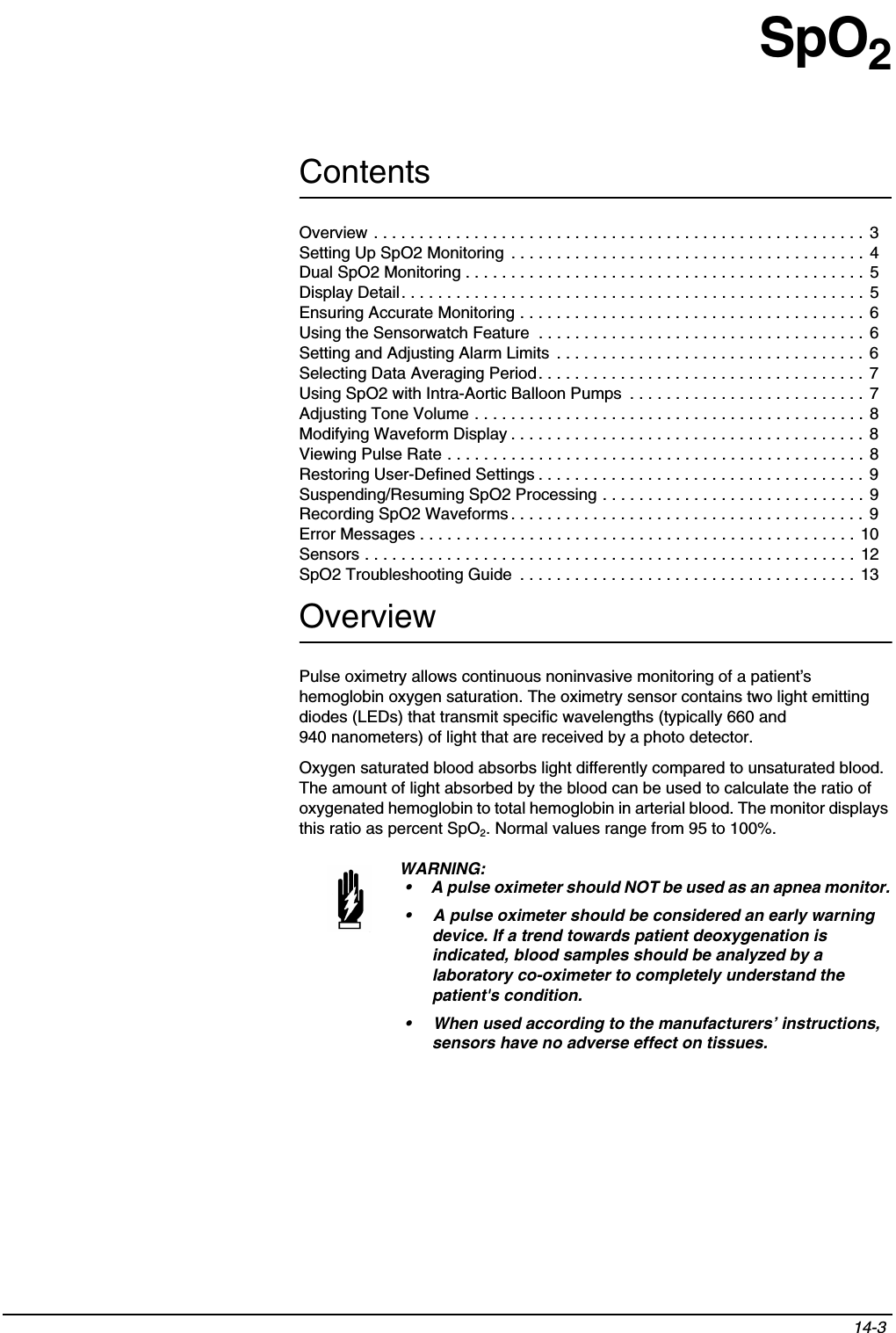 Contents14-3 SpO2OverviewPulse oximetry allows continuous noninvasive monitoring of a patient’s hemoglobin oxygen saturation. The oximetry sensor contains two light emitting diodes (LEDs) that transmit specific wavelengths (typically 660 and 940 nanometers) of light that are received by a photo detector.Oxygen saturated blood absorbs light differently compared to unsaturated blood. The amount of light absorbed by the blood can be used to calculate the ratio of oxygenated hemoglobin to total hemoglobin in arterial blood. The monitor displays this ratio as percent SpO2. Normal values range from 95 to 100%.WARNING:• A pulse oximeter should NOT be used as an apnea monitor. • A pulse oximeter should be considered an early warning device. If a trend towards patient deoxygenation is indicated, blood samples should be analyzed by a laboratory co-oximeter to completely understand the patient&apos;s condition.• When used according to the manufacturers’ instructions, sensors have no adverse effect on tissues.Overview . . . . . . . . . . . . . . . . . . . . . . . . . . . . . . . . . . . . . . . . . . . . . . . . . . . . . . 3Setting Up SpO2 Monitoring  . . . . . . . . . . . . . . . . . . . . . . . . . . . . . . . . . . . . . . .  4Dual SpO2 Monitoring . . . . . . . . . . . . . . . . . . . . . . . . . . . . . . . . . . . . . . . . . . . .  5Display Detail. . . . . . . . . . . . . . . . . . . . . . . . . . . . . . . . . . . . . . . . . . . . . . . . . . . 5Ensuring Accurate Monitoring . . . . . . . . . . . . . . . . . . . . . . . . . . . . . . . . . . . . . . 6Using the Sensorwatch Feature  . . . . . . . . . . . . . . . . . . . . . . . . . . . . . . . . . . . . 6Setting and Adjusting Alarm Limits  . . . . . . . . . . . . . . . . . . . . . . . . . . . . . . . . . . 6Selecting Data Averaging Period. . . . . . . . . . . . . . . . . . . . . . . . . . . . . . . . . . . . 7Using SpO2 with Intra-Aortic Balloon Pumps  . . . . . . . . . . . . . . . . . . . . . . . . . . 7Adjusting Tone Volume . . . . . . . . . . . . . . . . . . . . . . . . . . . . . . . . . . . . . . . . . . . 8Modifying Waveform Display . . . . . . . . . . . . . . . . . . . . . . . . . . . . . . . . . . . . . . . 8Viewing Pulse Rate . . . . . . . . . . . . . . . . . . . . . . . . . . . . . . . . . . . . . . . . . . . . . . 8Restoring User-Defined Settings . . . . . . . . . . . . . . . . . . . . . . . . . . . . . . . . . . . . 9Suspending/Resuming SpO2 Processing . . . . . . . . . . . . . . . . . . . . . . . . . . . . . 9Recording SpO2 Waveforms . . . . . . . . . . . . . . . . . . . . . . . . . . . . . . . . . . . . . . .  9Error Messages . . . . . . . . . . . . . . . . . . . . . . . . . . . . . . . . . . . . . . . . . . . . . . . . 10Sensors . . . . . . . . . . . . . . . . . . . . . . . . . . . . . . . . . . . . . . . . . . . . . . . . . . . . . . 12SpO2 Troubleshooting Guide  . . . . . . . . . . . . . . . . . . . . . . . . . . . . . . . . . . . . .  13