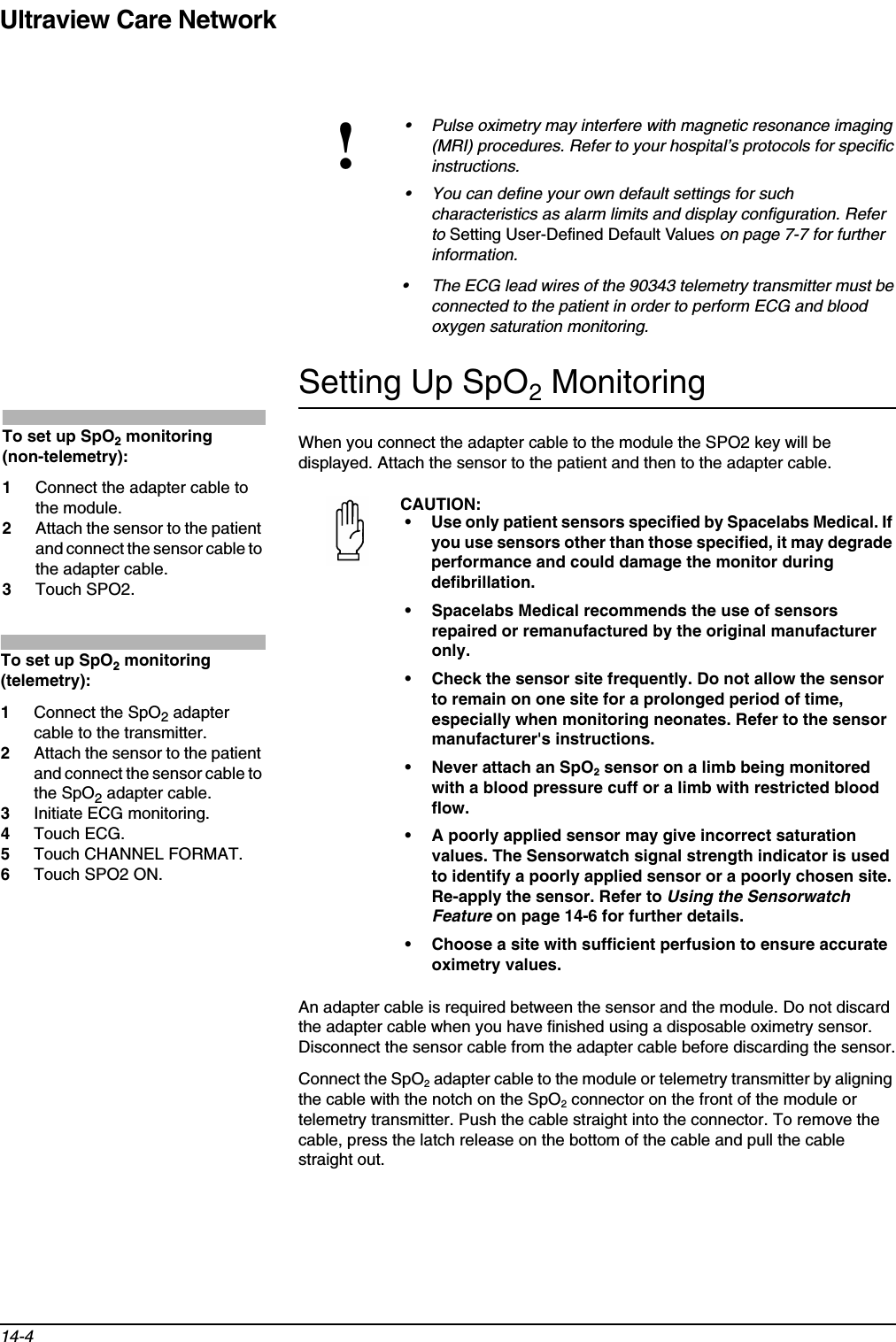 Ultraview Care Network14-4Setting Up SpO2 MonitoringWhen you connect the adapter cable to the module the SPO2 key will be displayed. Attach the sensor to the patient and then to the adapter cable. An adapter cable is required between the sensor and the module. Do not discard the adapter cable when you have finished using a disposable oximetry sensor. Disconnect the sensor cable from the adapter cable before discarding the sensor.Connect the SpO2 adapter cable to the module or telemetry transmitter by aligning the cable with the notch on the SpO2 connector on the front of the module or telemetry transmitter. Push the cable straight into the connector. To remove the cable, press the latch release on the bottom of the cable and pull the cable straight out.!• Pulse oximetry may interfere with magnetic resonance imaging (MRI) procedures. Refer to your hospital’s protocols for specific instructions.• You can define your own default settings for such characteristics as alarm limits and display configuration. Refer to Setting User-Defined Default Values on page 7-7 for further information.• The ECG lead wires of the 90343 telemetry transmitter must be connected to the patient in order to perform ECG and blood oxygen saturation monitoring.CAUTION:• Use only patient sensors specified by Spacelabs Medical. If you use sensors other than those specified, it may degrade performance and could damage the monitor during defibrillation.• Spacelabs Medical recommends the use of sensors repaired or remanufactured by the original manufacturer only.• Check the sensor site frequently. Do not allow the sensor to remain on one site for a prolonged period of time, especially when monitoring neonates. Refer to the sensor manufacturer&apos;s instructions.• Never attach an SpO2 sensor on a limb being monitored with a blood pressure cuff or a limb with restricted blood flow.• A poorly applied sensor may give incorrect saturation values. The Sensorwatch signal strength indicator is used to identify a poorly applied sensor or a poorly chosen site. Re-apply the sensor. Refer to Using the Sensorwatch Feature on page 14-6 for further details.• Choose a site with sufficient perfusion to ensure accurate oximetry values.To set up SpO2 monitoring (non-telemetry):1Connect the adapter cable to the module.2Attach the sensor to the patient and connect the sensor cable to the adapter cable.3Touch SPO2.To set up SpO2 monitoring (telemetry):1Connect the SpO2 adapter cable to the transmitter. 2Attach the sensor to the patient and connect the sensor cable to the SpO2 adapter cable. 3Initiate ECG monitoring.4Touch ECG.5Touch CHANNEL FORMAT.6Touch SPO2 ON.