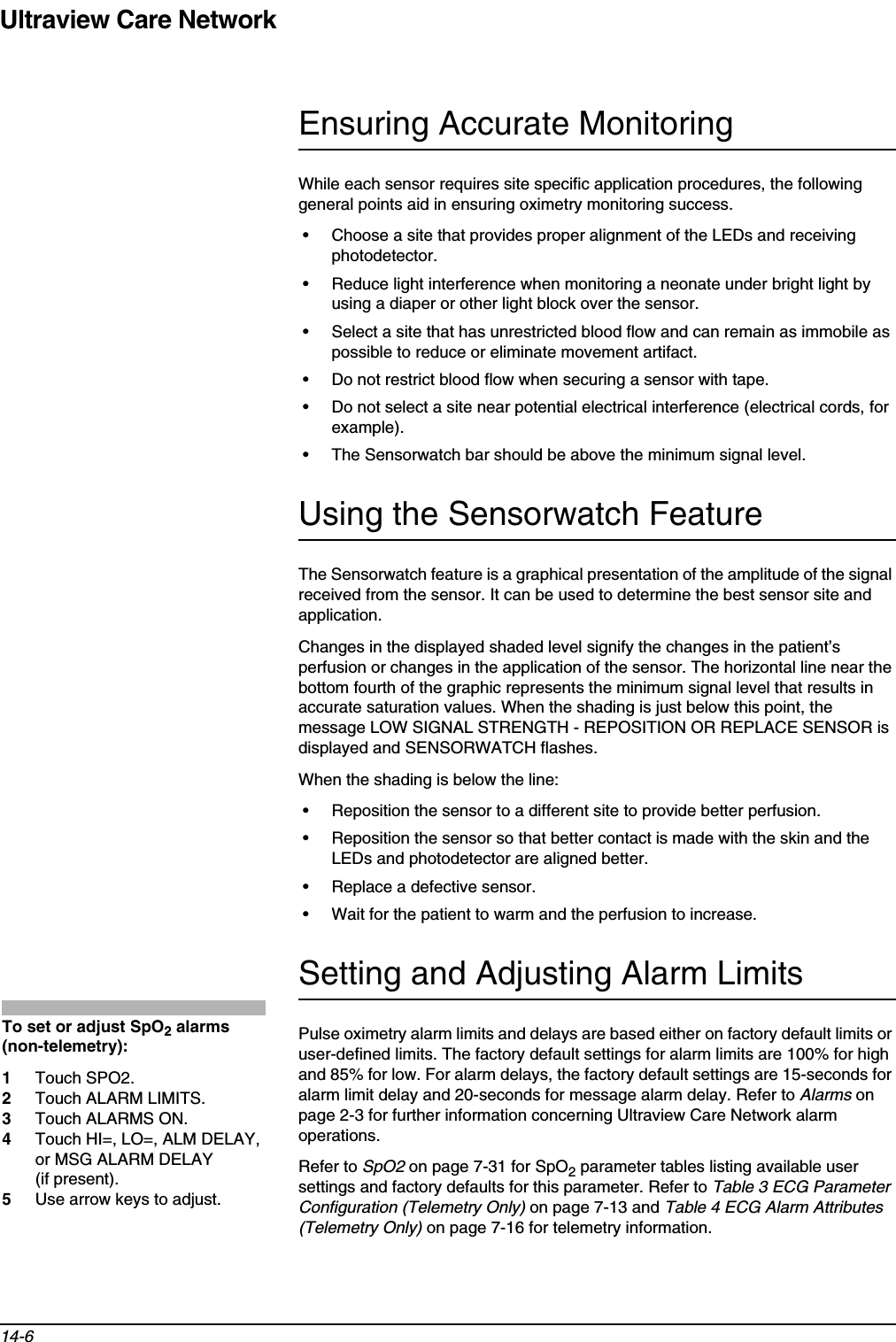 Ultraview Care Network14-6Ensuring Accurate MonitoringWhile each sensor requires site specific application procedures, the following general points aid in ensuring oximetry monitoring success.• Choose a site that provides proper alignment of the LEDs and receiving photodetector.• Reduce light interference when monitoring a neonate under bright light by using a diaper or other light block over the sensor.• Select a site that has unrestricted blood flow and can remain as immobile as possible to reduce or eliminate movement artifact.• Do not restrict blood flow when securing a sensor with tape.• Do not select a site near potential electrical interference (electrical cords, for example).• The Sensorwatch bar should be above the minimum signal level.Using the Sensorwatch FeatureThe Sensorwatch feature is a graphical presentation of the amplitude of the signal received from the sensor. It can be used to determine the best sensor site and application.Changes in the displayed shaded level signify the changes in the patient’s perfusion or changes in the application of the sensor. The horizontal line near the bottom fourth of the graphic represents the minimum signal level that results in accurate saturation values. When the shading is just below this point, the message LOW SIGNAL STRENGTH - REPOSITION OR REPLACE SENSOR is displayed and SENSORWATCH flashes.When the shading is below the line:• Reposition the sensor to a different site to provide better perfusion.• Reposition the sensor so that better contact is made with the skin and the LEDs and photodetector are aligned better.• Replace a defective sensor.• Wait for the patient to warm and the perfusion to increase.Setting and Adjusting Alarm LimitsPulse oximetry alarm limits and delays are based either on factory default limits or user-defined limits. The factory default settings for alarm limits are 100% for high and 85% for low. For alarm delays, the factory default settings are 15-seconds for alarm limit delay and 20-seconds for message alarm delay. Refer to Alarms on page 2-3 for further information concerning Ultraview Care Network alarm operations.Refer to SpO2 on page 7-31 for SpO2 parameter tables listing available user settings and factory defaults for this parameter. Refer to Table 3 ECG Parameter Configuration (Telemetry Only) on page 7-13 and Table 4 ECG Alarm Attributes (Telemetry Only) on page 7-16 for telemetry information.To set or adjust SpO2 alarms (non-telemetry):1Touch SPO2.2Touch ALARM LIMITS.3Touch ALARMS ON.4Touch HI=, LO=, ALM DELAY, or MSG ALARM DELAY (if present).5Use arrow keys to adjust.