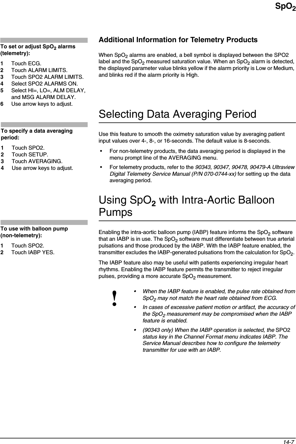 SpO214-7 Additional Information for Telemetry ProductsWhen SpO2 alarms are enabled, a bell symbol is displayed between the SPO2 label and the SpO2 measured saturation value. When an SpO2 alarm is detected, the displayed parameter value blinks yellow if the alarm priority is Low or Medium, and blinks red if the alarm priority is High. Selecting Data Averaging PeriodUse this feature to smooth the oximetry saturation value by averaging patient input values over 4-, 8-, or 16-seconds. The default value is 8-seconds.• For non-telemetry products, the data averaging period is displayed in the menu prompt line of the AVERAGING menu.• For telemetry products, refer to the 90343, 90347, 90478, 90479-A Ultraview Digital Telemetry Service Manual (P/N 070-0744-xx) for setting up the data averaging period.Using SpO2 with Intra-Aortic Balloon PumpsEnabling the intra-aortic balloon pump (IABP) feature informs the SpO2 software that an IABP is in use. The SpO2 software must differentiate between true arterial pulsations and those produced by the IABP. With the IABP feature enabled, the transmitter excludes the IABP-generated pulsations from the calculation for SpO2.The IABP feature also may be useful with patients experiencing irregular heart rhythms. Enabling the IABP feature permits the transmitter to reject irregular pulses, providing a more accurate SpO2 measurement.!• When the IABP feature is enabled, the pulse rate obtained from SpO2 may not match the heart rate obtained from ECG.• In cases of excessive patient motion or artifact, the accuracy of the SpO2 measurement may be compromised when the IABP feature is enabled. • (90343 only) When the IABP operation is selected, the SPO2status key in the Channel Format menu indicates IABP. The Service Manual describes how to configure the telemetry transmitter for use with an IABP.To set or adjust SpO2 alarms (telemetry):1Touch ECG. 2Touch ALARM LIMITS.3Touch SPO2 ALARM LIMITS.4Select SPO2 ALARMS ON. 5Select HI=, LO=, ALM DELAY, and MSG ALARM DELAY.6Use arrow keys to adjust.To specify a data averaging period:1Touch SPO2.2Touch SETUP.3Touch AVERAGING.4Use arrow keys to adjust.To use with balloon pump (non-telemetry):1Touch SPO2.2Touch IABP YES.
