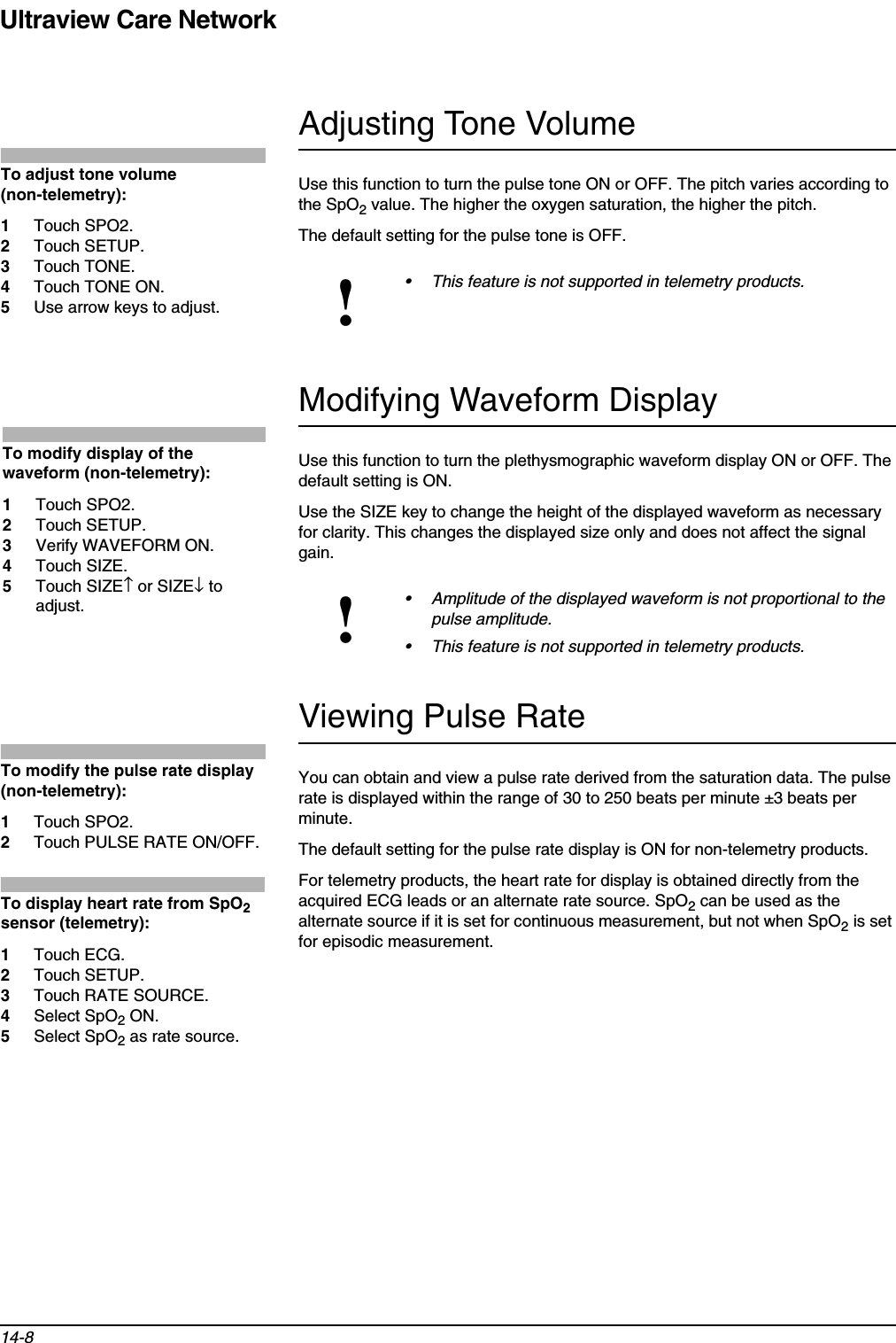 Ultraview Care Network14-8Adjusting Tone VolumeUse this function to turn the pulse tone ON or OFF. The pitch varies according to the SpO2 value. The higher the oxygen saturation, the higher the pitch.The default setting for the pulse tone is OFF.Modifying Waveform DisplayUse this function to turn the plethysmographic waveform display ON or OFF. The default setting is ON.Use the SIZE key to change the height of the displayed waveform as necessary for clarity. This changes the displayed size only and does not affect the signal gain.Viewing Pulse RateYou can obtain and view a pulse rate derived from the saturation data. The pulse rate is displayed within the range of 30 to 250 beats per minute ±3 beats per minute.The default setting for the pulse rate display is ON for non-telemetry products.For telemetry products, the heart rate for display is obtained directly from the acquired ECG leads or an alternate rate source. SpO2 can be used as the alternate source if it is set for continuous measurement, but not when SpO2 is set for episodic measurement.!• This feature is not supported in telemetry products.!• Amplitude of the displayed waveform is not proportional to the pulse amplitude.• This feature is not supported in telemetry products.To adjust tone volume (non-telemetry):1Touch SPO2.2Touch SETUP.3Touch TONE.4Touch TONE ON.5Use arrow keys to adjust.To modify display of the waveform (non-telemetry):1Touch SPO2. 2Touch SETUP.3Verify WAVEFORM ON.4Touch SIZE.5Touch SIZE↑ or SIZE↓ to adjust. To modify the pulse rate display (non-telemetry):1Touch SPO2.2Touch PULSE RATE ON/OFF.To display heart rate from SpO2sensor (telemetry):1Touch ECG. 2Touch SETUP.3Touch RATE SOURCE.4Select SpO2 ON.5Select SpO2 as rate source.